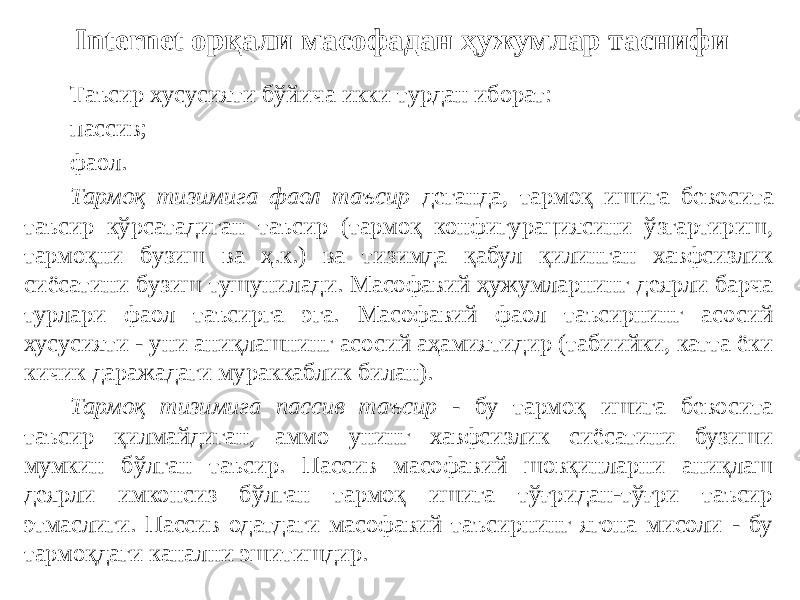 Internet орқали масофадан ҳужумлар таснифи Таъсир хусусияти бўйича икки турдан иборат: пассив; фаол. Тармоқ тизимига фаол таъсир деганда, тармоқ ишига бевосита таъсир кўрсатадиган таъсир (тармоқ конфигурациясини ўзгартириш, тармоқни бузиш ва ҳ.к.) ва тизимда қабул қилинган хавфсизлик сиёсатини бузиш тушунилади. Масофавий ҳужумларнинг деярли барча турлари фаол таъсирга эга. Масофавий фаол таъсирнинг асосий хусусияти - уни аниқлашнинг асосий аҳамиятидир (табиийки, катта ёки кичик даражадаги мураккаблик билан). Тармоқ тизимига пассив таъсир - бу тармоқ ишига бевосита таъсир қилмайдиган, аммо унинг хавфсизлик сиёсатини бузиши мумкин бўлган таъсир. Пассив масофавий шовқинларни аниқлаш деярли имконсиз бўлган тармоқ ишига тўғридан-тўғри таъсир этмаслиги. Пассив одатдаги масофавий таъсирнинг ягона мисоли - бу тармоқдаги канални эшитишдир. 