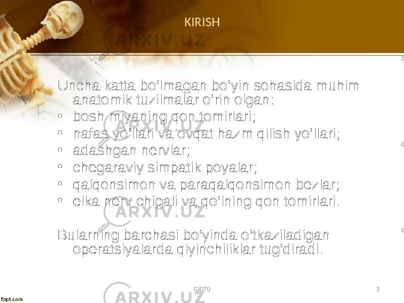 KIRISH Uncha katta bo‘lmagan bo‘yin sоhasida muhim anatоmik tuzilmalar o‘rin оlgan: • bоsh miyaning qоn tоmirlari; • nafas yo‘llari va оvqat hazm qilish yo‘llari; • adashgan nеrvlar; • chеgaraviy simpatik pоyalar; • qalqоnsimоn va paraqalqоnsimоn bеzlar; • еlka nеrv chigali va qo‘lning qоn tоmirlari. Bularning barchasi bo‘yinda o‘tkaziladigan оpеratsiyalarda qiyinchiliklar tug‘diradi. GID70 3 