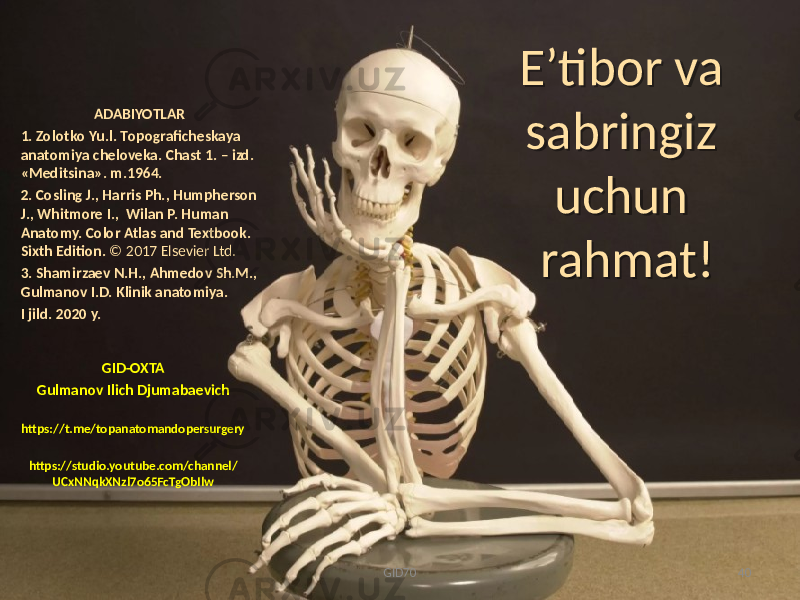 E ʼtibor va sabringiz uchun rahmat! GID-OXTA Gulmanоv Ilich Djumabaеvich https://t.me/topanatomandopersurgery https://studio.youtube.com/channel/ UCxNNqkXNzl7o65FcTgObIlw ADABIYOTLAR 1. Zоlоtkо Yu.l. Tоpоgrafichеskaya anatоmiya chеlоvеka. Chast 1. – izd. «Mеditsina». m.1964. 2. Cosling J., Harris Ph., Humpherson J., Whitmore I., Wilan P. Human Anatomy. Color Atlas and Textbook. Sixth Edition. © 2017 Elsevier Ltd. 3. Shamirzaev N.H., Ahmedov Sh.M., Gulmanov I.D. Klinik anatomiya. I jild. 2020 y. GID70 402C 4B3A35023307 08 3139 33 