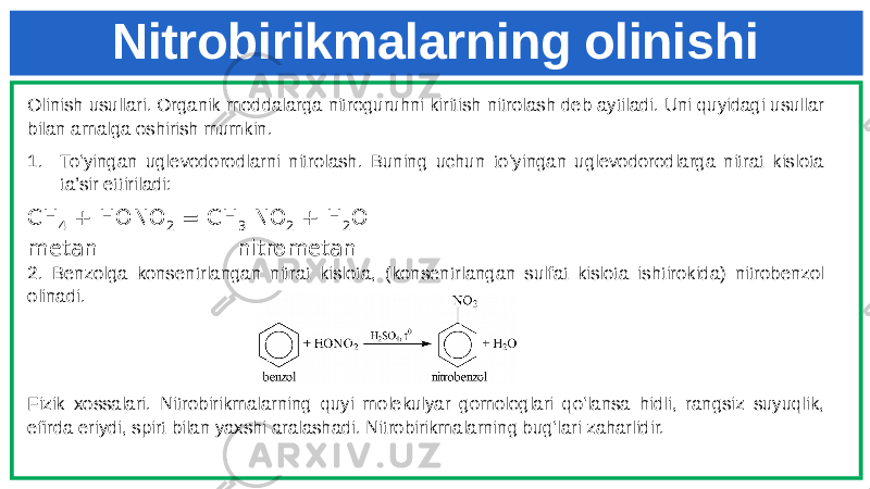 Nitrobirikmalarning olinishi Olinish usullari. Organik moddalarga nitroguruhni kiritish nitrolash deb aytiladi. Uni quyidagi usullar bilan amalga oshirish mumkin. 1. To‘yingan uglevodorodlarni nitrolash. Buning uchun to‘yingan uglevodorodlarga nitrat kislota ta’sir ettiriladi: CH 4 + HONO 2 = CH 3 NO 2 + H 2 O metan nitrometan 2. Benzolga konsentrlangan nitrat kislota, (konsentrlangan sulfat kislota ishtirokida) nitrobenzol olinadi. Fizik xossalari. Nitrobirikmalarning quyi molekulyar gomologlari qo‘lansa hidli, rangsiz suyuqlik, efirda eriydi, spirt bilan yaxshi aralashadi. Nitrobirikmalarning bug‘lari zaharlidir. 