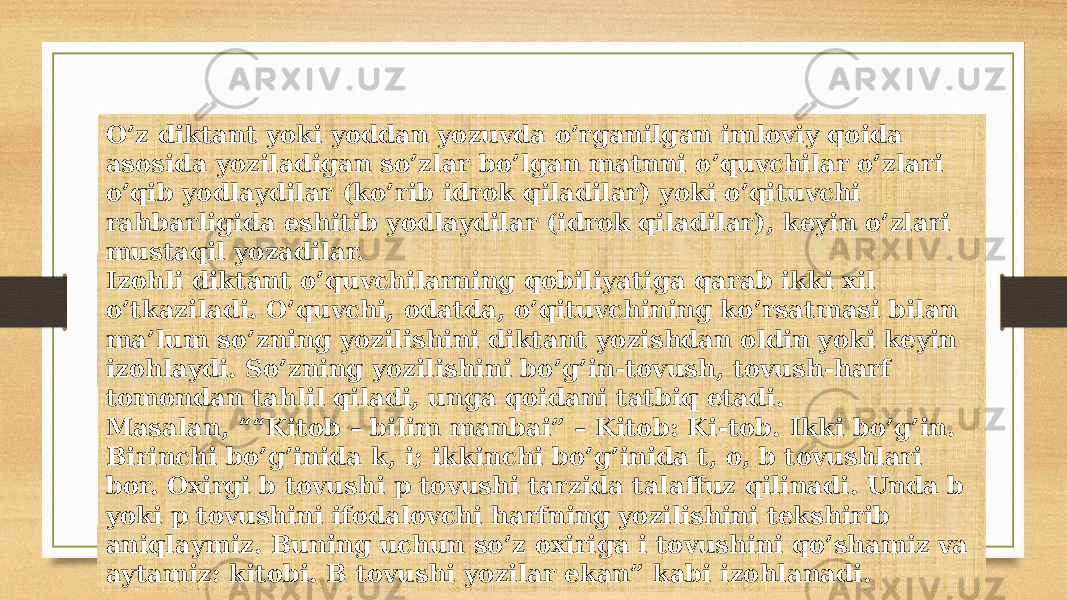 O’z diktant yoki yoddan yozuvda o’rganilgan imloviy qoida asosida yoziladigan so’zlar bo’lgan matnni o’quvchilar o’zlari o’qib yodlaydilar (ko’rib idrok qiladilar) yoki o’qituvchi rahbarligida eshitib yodlaydilar (idrok qiladilar), keyin o’zlari mustaqil yozadilar. Izohli diktant o’quvchilarning qobiliyatiga qarab ikki xil o’tkaziladi. O’quvchi, odatda, o’qituvchining ko’rsatmasi bilan ma’lum so’zning yozilishini diktant yozishdan oldin yoki keyin izohlaydi. So’zning yozilishini bo’g’in-tovush, tovush-harf tomondan tahlil qiladi, unga qoidani tatbiq etadi. Masalan, ““Kitob – bilim manbai” – Kitob: Ki-tob. Ikki bo’g’in. Birinchi bo’g’inida k, i; ikkinchi bo’g’inida t, o, b tovushlari bor. Oxirgi b tovushi p tovushi tarzida talaffuz qilinadi. Unda b yoki p tovushini ifodalovchi harfning yozilishini tekshirib aniqlaymiz. Buning uchun so’z oxiriga i tovushini qo’shamiz va aytamiz: kitobi. B tovushi yozilar ekan” kabi izohlanadi. 