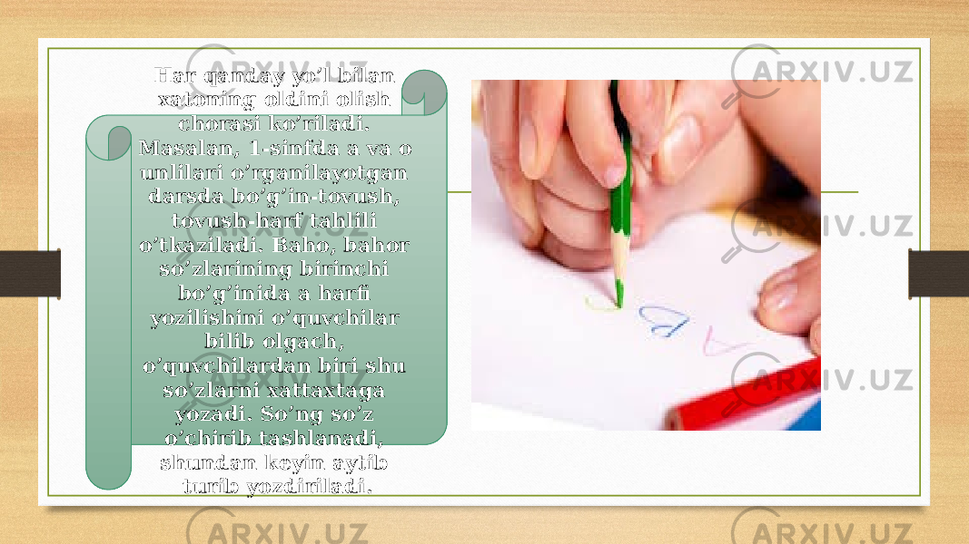 Har qanday yo’l bilan xatoning oldini olish chorasi ko’riladi. Masalan, 1-sinfda a va o unlilari o’rganilayotgan darsda bo’g’in-tovush, tovush-harf tahlili o’tkaziladi. Baho, bahor so’zlarining birinchi bo’g’inida a harfi yozilishini o’quvchilar bilib olgach, o’quvchilardan biri shu so’zlarni xattaxtaga yozadi. So’ng so’z o’chirib tashlanadi, shundan keyin aytib turib yozdiriladi. 