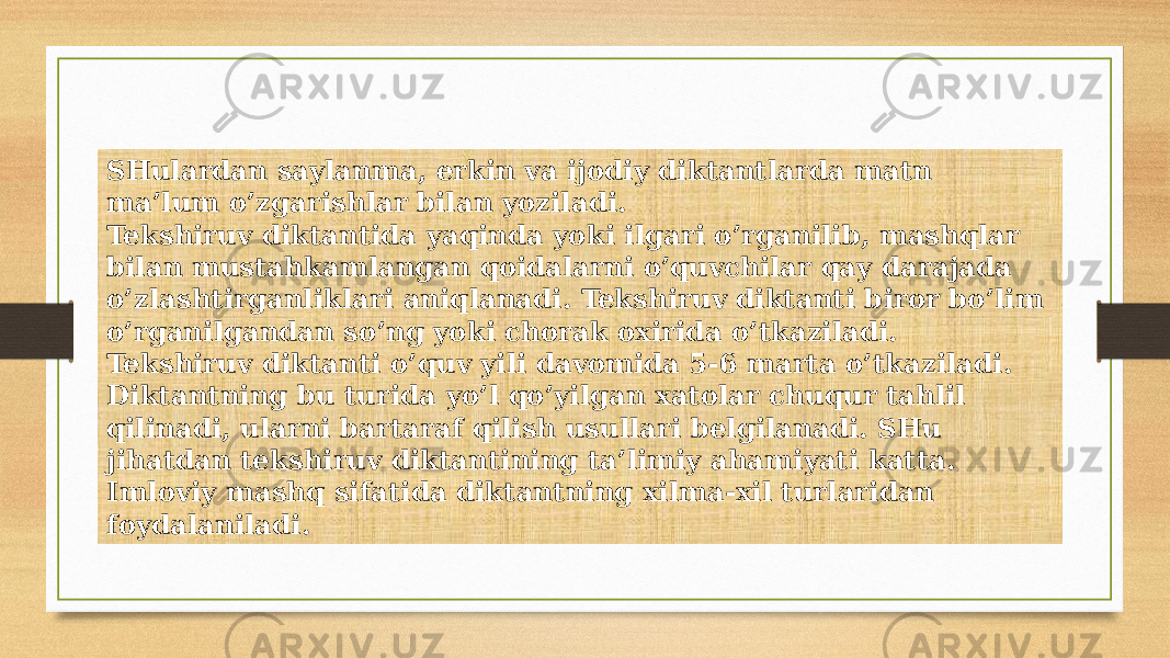 SHulardan saylanma, erkin va ijodiy diktantlarda matn ma’lum o’zgarishlar bilan yoziladi. Tekshiruv diktantida yaqinda yoki ilgari o’rganilib, mashqlar bilan mustahkamlangan qoidalarni o’quvchilar qay darajada o’zlashtirganliklari aniqlanadi. Tekshiruv diktanti biror bo’lim o’rganilgandan so’ng yoki chorak oxirida o’tkaziladi. Tekshiruv diktanti o’quv yili davomida 5-6 marta o’tkaziladi. Diktantning bu turida yo’l qo’yilgan xatolar chuqur tahlil qilinadi, ularni bartaraf qilish usullari belgilanadi. SHu jihatdan tekshiruv diktantining ta’limiy ahamiyati katta. Imloviy mashq sifatida diktantning xilma-xil turlaridan foydalaniladi. 