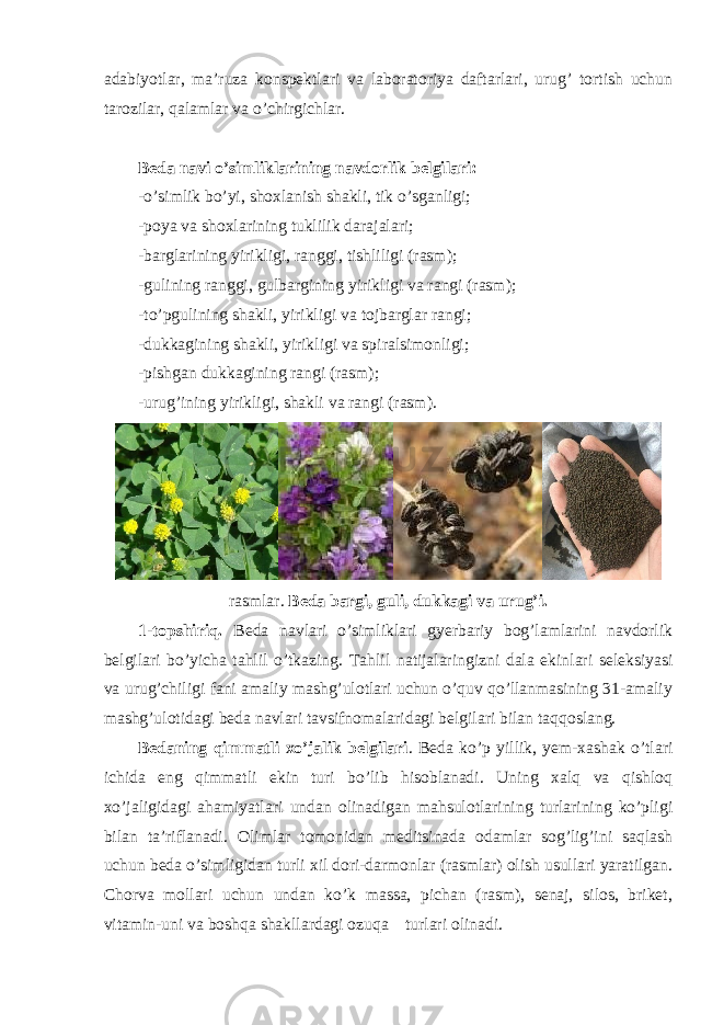 adabiyotlar, ma’ruza konspektlari va laboratoriya daftarlari, urug’ tortish uchun tarozilar, qalamlar va o’chirgichlar. Beda navi o’simliklarining navdorlik belgilari: - o’simlik bo’yi, shoxlanish shakli, tik o’sganligi; -poya va shoxlarining tuklilik darajalari; -barglarining yirikligi, ranggi, tishliligi (rasm); -gulining ranggi, gulbargining yirikligi va rangi (rasm); -to’pgulining shakli, yirikligi va tojbarglar rangi; -dukkagining shakli, yirikligi va spiralsimonligi; -pishgan dukkagining rangi (rasm); -urug’ining yirikligi, shakli va rangi (rasm). rasmlar. Beda bargi, guli, dukkagi va urug’i. 1-topshiriq. Beda navlari o’simliklari gyerbariy bog’lamlarini navdorlik belgilari bo’yicha tahlil o’tkazing. Tahlil natijalaringizni dala ekinlari seleksiyasi va urug’chiligi fani amaliy mashg’ulotlari uchun o’quv qo’llanmasining 31-amaliy mashg’ulotidagi beda navlari tavsifnomalaridagi belgilari bilan taqqoslang. Bedaning qimmatli xo’jalik belgilari . Beda ko’p yillik, yem-xashak o’tlari ichida eng qimmatli ekin turi bo’lib hisoblanadi. Uning xalq va qishloq xo’jaligidagi ahamiyatlari undan olinadigan mahsulotlarining turlarining ko’pligi bilan ta’riflanadi. Olimlar tomonidan meditsinada odamlar sog’lig’ini saqlash uchun beda o’simligidan turli xil dori-darmonlar (rasmlar) olish usullari yaratilgan. Chorva mollari uchun undan ko’k massa, pichan (rasm), senaj, silos, briket, vitamin-uni va boshqa shakllardagi ozuqa turlari olinadi. 