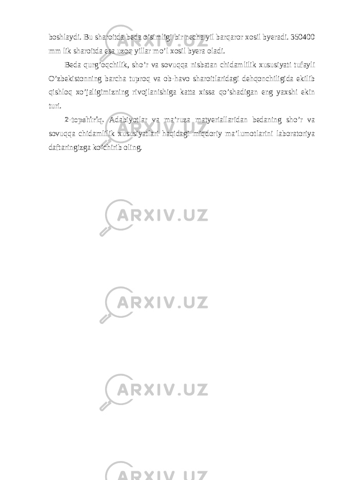 boshlaydi. Bu sharoitda beda o’simligi bir necha yil barqaror xosil byeradi. 350400 mm lik sharoitda esa uzoq yillar mo’l xosil byera oladi. Beda qurg’oqchilik, sho’r va sovuqqa nisbatan chidamlilik xususiyati tufayli O’zbekistonning barcha tuproq va ob-havo sharoitlaridagi dehqonchiligida ekilib qishloq xo’jaligimizning rivojlanishiga katta xissa qo’shadigan eng yaxshi ekin turi. 2-topshiriq. Adabiyotlar va ma’ruza matyeriallaridan bedaning sho’r va sovuqqa chidamlilik xususiyatlari haqidagi miqdoriy ma’lumotlarini laboratoriya daftaringizga ko’chirib oling. 