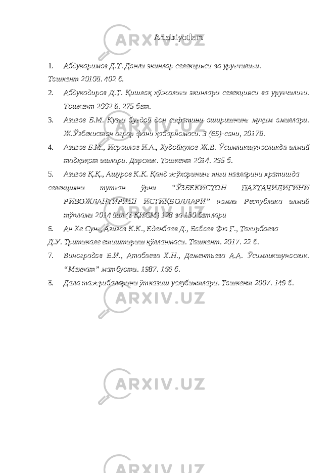 Adabiyotlar : 1. Абдукаримов Д.Т. Донли экинлар селекцияси ва уруғчилиги. Тошкент 2010й. 402 б. 2. Абдукадиров Д.Т. Қишлоқ хўжалиги экинлари селекцияси ва уруғчилиги. Тошкент 2002 й. 275 бет. 3. Азизов Б.М. Кузги буғдой дон сифатини оширишнинг муҳим омиллари. Ж.Ўзбекистон аграр фани ҳабарномаси. 3 (69)-сони, 2017й. 4. Азизов Б.М., Исроилов И.А., Худойкулов Ж.В. Ўсимликшуносликда илмий тадқиқот ишлари. Дарслик. Тошкент 2014. 265 б. 5. Азизов Қ.Қ., Ашуров К.К. Қанд жўхорининг янги навларини яратишда селекцияни тутган ўрни “ЎЗБЕКИСТОН ПАХТАЧИЛИГИНИ РИВОЖЛАНТИРИШ ИСТИҚБОЛЛАРИ” номли Республика илмий тўплами 2014 йил (I-ҚИСМ) 128 ва 130 бетлари 6. Ан Хе Сунг, Азизов К.К., Еденбаев Д., Бобоев Фю Г., Тахирбаева Д.У. Тритикале етиштириш қўлланмаси. Ташкент. 2017. 22 б. 7. Виноградов Б.И., Атабаева Х.Н., Дементьева А.А. Ўсимликшунослик. “Мехнат” матбуоти. 1987. 166 б. 8. Дала тажрибаларини ўтказиш услубиятлари. Тошкент 2007. 149 б. 