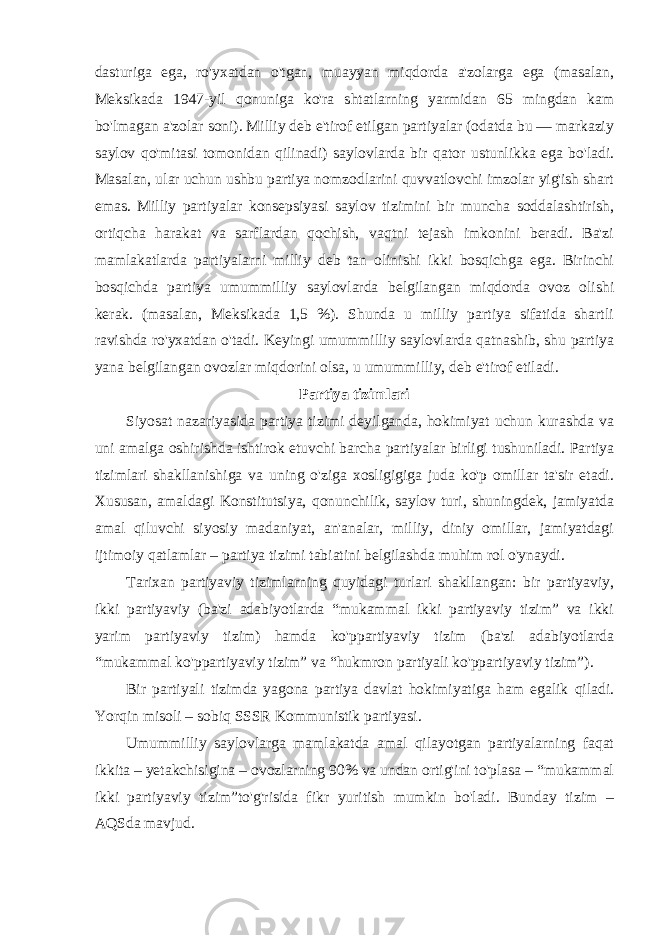 dasturiga ega, ro&#39;yxatdan o&#39;tgan, muayyan miqdorda a&#39;zolarga ega (masalan, Meksikada 1947-yil qonuniga ko&#39;ra shtatlarning yarmidan 65 mingdan kam bo&#39;lmagan a&#39;zolar soni). Milliy deb e&#39;tirof etilgan partiyalar (odatda bu — markaziy saylov qo&#39;mitasi tomonidan qilinadi) saylovlarda bir qator ustunlikka ega bo&#39;ladi. Masalan, ular uchun ushbu partiya nomzodlarini quvvatlovchi imzolar yig&#39;ish shart emas. Milliy partiyalar konsepsiyasi saylov tizimini bir muncha soddalashtirish, ortiqcha harakat va sarflardan qochish, vaqtni tejash imkonini beradi. Ba&#39;zi mamlakatlarda partiyalarni milliy deb tan olinishi ikki bosqichga ega. Birinchi bosqichda partiya umummilliy saylovlarda belgilangan miqdorda ovoz olishi kerak. (masalan, Meksikada 1,5 %). Shunda u milliy partiya sifatida shartli ravishda ro&#39;yxatdan o&#39;tadi. Keyingi umummilliy saylovlarda qatnashib, shu partiya yana belgilangan ovozlar miqdorini olsa, u umummilliy, deb e&#39;tirof etiladi. Partiya tizimlari Siyosat nazariyasida partiya tizimi deyilganda, hokimiyat uchun kurashda va uni amalga oshirishda ishtirok etuvchi barcha partiyalar birligi tushuniladi. Partiya tizimlari shakllanishiga va uning o&#39;ziga xosligigiga juda ko&#39;p omillar ta&#39;sir etadi. Xususan, amaldagi Konstitutsiya, qonunchilik, saylov turi, shuningdek, jamiyatda amal qiluvchi siyosiy madaniyat, an&#39;analar, milliy, diniy omillar, jamiyatdagi ijtimoiy qatlamlar – partiya tizimi tabiatini belgilashda muhim rol o&#39;ynaydi. Tarixan partiyaviy tizimlarning quyidagi turlari shakllangan: bir partiyaviy, ikki partiyaviy (ba&#39;zi adabiyotlarda “mukammal ikki partiyaviy tizim” va ikki yarim partiyaviy tizim) hamda ko&#39;ppartiyaviy tizim (ba&#39;zi adabiyotlarda “mukammal ko&#39;ppartiyaviy tizim” va “hukmron partiyali ko&#39;ppartiyaviy tizim”). Bir partiyali tizimda yagona partiya davlat hokimiyatiga ham egalik qiladi. Yorqin misoli – sobiq SSSR Kommunistik partiyasi. Umummilliy saylovlarga mamlakatda amal qilayotgan partiyalarning faqat ikkita – yetakchisigina – ovozlarning 90% va undan ortig&#39;ini to&#39;plasa – “mukammal ikki partiyaviy tizim”to&#39;g&#39;risida fikr yuritish mumkin bo&#39;ladi. Bunday tizim – AQSda mavjud. 