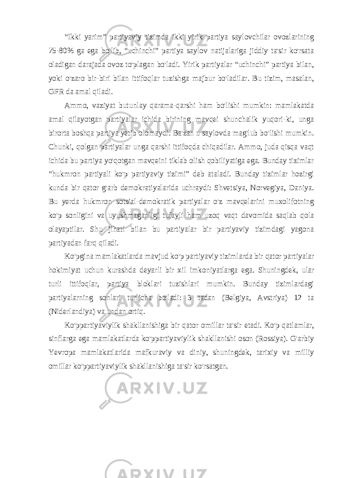 “Ikki yarim” partiyaviy tizimda ikki yirik partiya saylovchilar ovozlarining 75-80% ga ega bo&#39;lib, “uchinchi” partiya saylov natijalariga jiddiy ta&#39;sir ko&#39;rsata oladigan darajada ovoz to&#39;plagan bo&#39;ladi. Yirik partiyalar “uchinchi” partiya bilan, yoki o&#39;zaro bir-biri bilan ittifoqlar tuzishga majbur bo&#39;ladilar. Bu tizim, masalan, GFR da amal qiladi. Ammo, vaziyat butunlay qarama-qarshi ham bo&#39;lishi mumkin: mamlakatda amal qilayotgan partiyalar ichida birining mavqei shunchalik yuqori-ki, unga birorta boshqa partiya yetib olomaydi. Ba&#39;zan u saylovda mag&#39;lub bo&#39;lishi mumkin. Chunki, qolgan partiyalar unga qarshi ittifoqda chiqadilar. Ammo, juda qisqa vaqt ichida bu partiya yo&#39;qotgan mavqeini tiklab olish qobiliyatiga ega. Bunday tizimlar “hukmron partiyali ko&#39;p partiyaviy tizimi” deb ataladi. Bunday tizimlar hozirgi kunda bir qator g&#39;arb demokratiyalarida uchraydi: Shvetsiya, Norvegiya, Daniya. Bu yerda hukmron sotsial-demokratik partiyalar o&#39;z mavqelarini muxolifotning ko&#39;p sonligini va uyushmaganligi tufayli ham uzoq vaqt davomida saqlab qola olayaptilar. Shu jihati bilan bu partiyalar bir partiyaviy tizimdagi yagona partiyadan farq qiladi. Ko&#39;pgina mamlakatlarda mavjud ko&#39;p partiyaviy tizimlarda bir qator partiyalar hokimiyat uchun kurashda deyarli bir xil imkoniyatlarga ega. Shuningdek, ular turli ittifoqlar, partiya bloklari tuzishlari mumkin. Bunday tizimlardagi partiyalarning sonlari turlicha bo&#39;ladi: 3 tadan (Belgiya, Avstriya) 12 ta (Niderlandiya) va undan ortiq. Ko&#39;ppartiyaviylik shakllanishiga bir qator omillar ta&#39;sir etadi. Ko&#39;p qatlamlar, sinflarga ega mamlakatlarda ko&#39;ppartiyaviylik shakllanishi oson (Rossiya). G&#39;arbiy Yevropa mamlakatlarida mafkuraviy va diniy, shuningdek, tarixiy va milliy omillar ko&#39;ppartiyaviylik shakllanishiga ta&#39;sir ko&#39;rsatgan. 