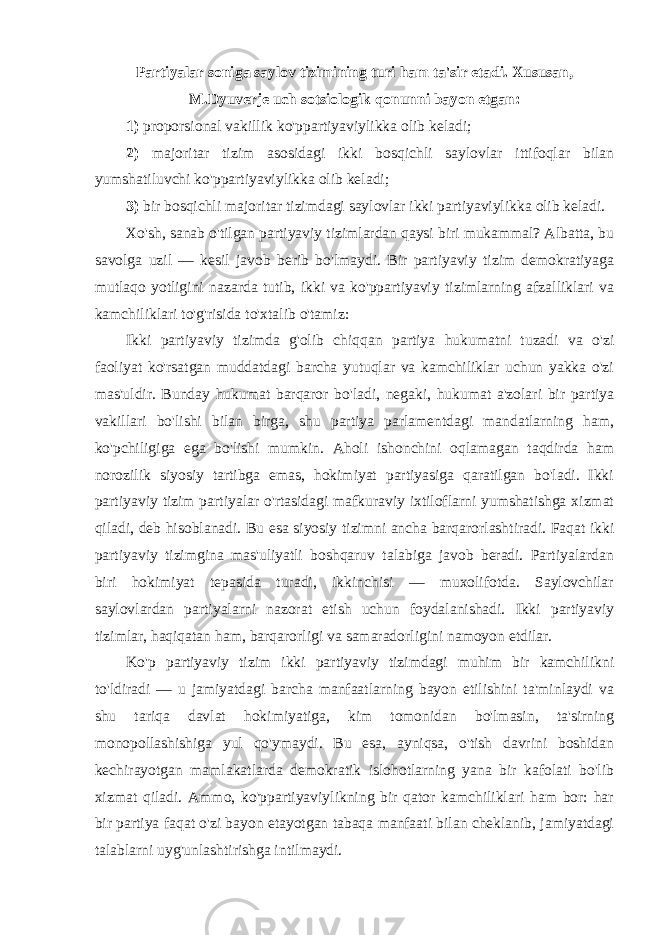 Partiyalar soniga saylov tizimining turi ham ta&#39;sir etadi. Xususan, M.Dyuverje uch sotsiologik qonunni bayon etgan: 1) proporsional vakillik ko&#39;ppartiyaviylikka olib keladi; 2) majoritar tizim asosidagi ikki bosqichli saylovlar ittifoqlar bilan yumshatiluvchi ko&#39;ppartiyaviylikka olib keladi; 3) bir bosqichli majoritar tizimdagi saylovlar ikki partiyaviylikka olib keladi. Xo&#39;sh, sanab o&#39;tilgan partiyaviy tizimlardan qaysi biri mukammal? Albatta, bu savolga uzil — kesil javob berib bo&#39;lmaydi. Bir partiyaviy tizim demokratiyaga mutlaqo yotligini nazarda tutib, ikki va ko&#39;ppartiyaviy tizimlarning afzalliklari va kamchiliklari to&#39;g&#39;risida to&#39;xtalib o&#39;tamiz: Ikki partiyaviy tizimda g&#39;olib chiqqan partiya hukumatni tuzadi va o&#39;zi faoliyat ko&#39;rsatgan muddatdagi barcha yutuqlar va kamchiliklar uchun yakka o&#39;zi mas&#39;uldir. Bunday hukumat barqaror bo&#39;ladi, negaki, hukumat a&#39;zolari bir partiya vakillari bo&#39;lishi bilan birga, shu partiya parlamentdagi mandatlarning ham, ko&#39;pchiligiga ega bo&#39;lishi mumkin. Aholi ishonchini oqlamagan taqdirda ham norozilik siyosiy tartibga emas, hokimiyat partiyasiga qaratilgan bo&#39;ladi. Ikki partiyaviy tizim partiyalar o&#39;rtasidagi mafkuraviy ixtiloflarni yumshatishga xizmat qiladi, deb hisoblanadi. Bu esa siyosiy tizimni ancha barqarorlashtiradi. Faqat ikki partiyaviy tizimgina mas&#39;uliyatli boshqaruv talabiga javob beradi. Partiyalardan biri hokimiyat tepasida turadi, ikkinchisi — muxolifotda. Saylovchilar saylovlardan partiyalarni nazorat etish uchun foydalanishadi. Ikki partiyaviy tizimlar, haqiqatan ham, barqarorligi va samaradorligini namoyon etdilar. Ko&#39;p partiyaviy tizim ikki partiyaviy tizimdagi muhim bir kamchilikni to&#39;ldiradi — u jamiyatdagi barcha manfaatlarning bayon etilishini ta&#39;minlaydi va shu tariqa davlat hokimiyatiga, kim tomonidan bo&#39;lmasin, ta&#39;sirning monopollashishiga yul qo&#39;ymaydi. Bu esa, ayniqsa, o&#39;tish davrini boshidan kechirayotgan mamlakatlarda demokratik islohotlarning yana bir kafolati bo&#39;lib xizmat qiladi. Ammo, ko&#39;ppartiyaviylikning bir qator kamchiliklari ham bor: har bir partiya faqat o&#39;zi bayon etayotgan tabaqa manfaati bilan cheklanib, jamiyatdagi talablarni uyg&#39;unlashtirishga intilmaydi. 