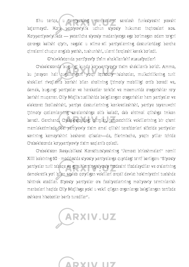 Shu tariqa, u jamiyatdagi manfaatlarni saralash funksiyasini yaxshi bajarmaydi. Ko&#39;p partiyaviylik uchun siyosiy hukumat inqirozlari xos. Ko&#39;ppartiyaviylikda — yetarlicha siyosiy madaniyatga ega bo&#39;lmagan odam to&#39;g&#39;ri qarorga kelishi qiyin, negaki u xilma-xil partiyalarning dasturlaridagi barcha qirralarni chuqur anglab yetish, tushunishi, ularni farqlashi kerak bo&#39;ladi. O&#39;zbekistonda partiyaviy tizim shakllanishi xususiyatlari O&#39;zbekistonda bugungi kunda ko&#39;ppartiyaviy tizim shakllanib bo&#39;ldi. Ammo, bu jarayon hali tugallangani yo&#39;q. Iqtisodiy islohotlar, mulkchilikning turli shakllari rivojlanib borishi bilan aholining ijtimoiy mobilligi ortib boradi va, demak, bugungi partiyalar va harakatlar tarkibi va mazmunida o&#39;zgarishlar ro&#39;y berishi muqarrar. Oliy Majlis tuzilishida belgilangan o&#39;zgarishlar ham partiyalar va elektorat faollashishi, partiya dasturlarining konkretlashishi, partiya tayanuvchi ijtimoiy qatlamlarning saralanishiga olib keladi, deb ehtimol qilishga imkon beradi. Garchand, O&#39;zbekistondagi olimlar, jamoatchilik vakillarining bir qismi mamlakatimizda ikki partiyaviy tizim amal qilishi tarafdorlari sifatida partiyalar sonining kamayishini bashorat qilsalar—da, fikrimizcha, yaqin yillar ichida O&#39;zbekistonda ko&#39;ppartiyaviy tizim saqlanib qoladi. O&#39;zbekiston Respublikasi Konstitutsiyasining &#34;Jamoat birlashmalari&#34; nomli XIII bobining 60 - moddasida siyosiy partiyalarga quyidagi ta&#39;rif berilgan: &#34;Siyosiy partiyalar turli tabaqa va guruhlarning siyosiy irodasini ifodalaydilar va o&#39;zlarining demokratik yo&#39;l bilan saylab qo&#39;yilgan vakillari orqali davlat hokimiyatini tuzishda ishtirok etadilar. Siyosiy partiyalar o&#39;z faoliyatlarining moliyaviy ta&#39;minlanish manbalari haqida Oliy Majlisga yoki u vakil qilgan organlarga belgilangan tartibda oshkora hisobotlar berib turadilar&#34;. 