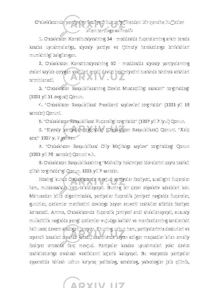 O&#39;zbekistonda partiyalar faoliyati huquqiy jihatdan bir qancha hujjatlar bilan tartibga solinadi: 1. O&#39;zbekiston Konstitutsiyasining 34 - moddasida fuqarolarning erkin tarzda kasaba uyushmalariga, siyosiy partiya va ijtimoiy harakatlarga birikishlari mumkinligi belgilangan. 2. O&#39;zbekiston Konstitutsiyasining 60 - moddasida siyosiy partiyalarning o&#39;zlari saylab qo&#39;ygan vakillari orqali davlat hokimiyatini tuzishda ishtirok etishlari ta&#39;minlanadi. 3. &#34;O&#39;zbekiston Respublikasining Davlat Mustaqilligi asoslari&#34; to&#39;g&#39;risidagi (1991 yil 31 avgust) Qonun. 4. &#34;O&#39;zbekiston Respublikasi Prezidenti saylovlari to&#39;g&#39;risida&#34; (1991-yil 18 sentabr) Qonuni. 5. &#34;O&#39;zbekiston Respublikasi Fuqaroligi to&#39;g&#39;risida&#34; (1992 yil 2 iyul) Qonun. 6. &#34;Siyosiy partiyalar to&#39;g&#39;risida&#34; (O&#39;zbekiston Respublikasi) Qonuni. &#34;Xalq so&#39;zi&#34; 1997-y. 7-yanvar. 7. &#34;O&#39;zbekiston Respublikasi Oliy Majlisiga saylov&#34; to&#39;g&#39;risidagi Qonun (1993-yil 28- sentabr) Qonuni v.h. 8. O&#39;zbekiston Respublikasining &#34;Mahalliy hokimiyat idoralarini qayta tashkil qilish to&#39;g&#39;risida&#34;gi Qonun. 1993-yil 2-sentabr. Hozirgi kunda O&#39;zbekistonda mavjud partiyalar faoliyati, sustligini fuqarolar ham, mutaxassislar ham ta&#39;kidlayapti. Buning bir qator obyektiv sabablari bor. Ma&#39;ruzadan bilib olganimizdek, partiyalar fuqarolik jamiyati negizida fuqarolar, guruhlar, qatlamlar manfaatini davlatga bayon etuvchi tashkilot sifatida faoliyat ko&#39;rsatadi. Ammo, O&#39;zbekistonda fuqarolik jamiyati endi shakllanayapti, xususiy mulkchilik negizida yangi qatlamlar vujudga kelishi va manfaatlarning saralanishi hali uzoq davom etadigan jarayon. Shuning uchun ham, partiyalarimiz dasturlari va tayanch bazalari o&#39;xshab ketadi, dasturlarda bayon etilgan maqsadlar bilan amaliy faoliyat o&#39;rtasida farq mavjud. Partiyalar kasaba uyushmalari yoki davlat tashkilotlariga o&#39;xshash vazifalarni bajarib kelayapti. Bu vaziyatda partiyalar apparatida ishlash uchun ko&#39;proq politolog, sotsiolog, psixologlar jalb qilinib, 