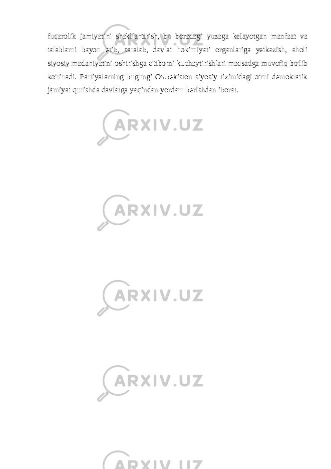 fuqarolik jamiyatini shakllantirish, bu boradagi yuzaga kelayotgan manfaat va talablarni bayon etib, saralab, davlat hokimiyati organlariga yetkazish, aholi siyosiy madaniyatini oshirishga e&#39;tiborni kuchaytirishlari maqsadga muvofiq bo&#39;lib ko&#39;rinadi. Partiyalarning bugungi O&#39;zbekiston siyosiy tizimidagi o&#39;rni demokratik jamiyat qurishda davlatga yaqindan yordam berishdan iborat. 