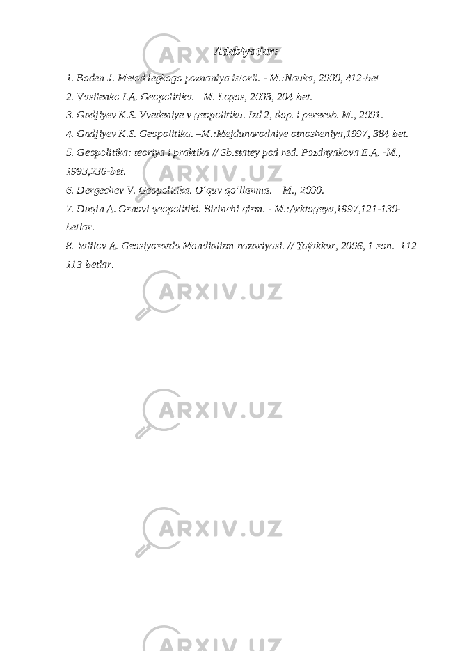 Adabiyotlar: 1. Boden J. Metod legkogo poznaniya istorii. - M.:Nauka, 2000, 412-bet 2. Vasilenko I.A. Geopolitika. - M. Logos, 2003, 204-bet. 3. Gadjiyev K.S. Vvedeniye v geopolitiku. Izd 2, dop. i pererab. M., 2001. 4. Gadjiyev K.S. Geopolitika. –M.:Mejdunarodniye otnosheniya,1997, 384-bet. 5. Geopolitika: teoriya i praktika // Sb.statey pod red. Pozdnyakova E.A. -M., 1993,236-bet. 6. Dergechev V. Geopolitika. O‘quv qo‘llanma. – M., 2000. 7. Dugin A. Osnovi geopolitiki. Birinchi qism. - M.:Arktogeya,1997,121-130- betlar. 8. Jalilov A. Geosiyosatda Mondializm nazariyasi. // Tafakkur, 2006, 1-son. 112- 113-betlar. 