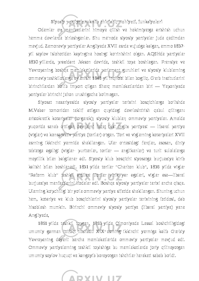 Siyosiy partiyalar: kelib chiqishi, mohiyati, funksiyalari Odamlar o&#39;z manfaatlarini himoya qilish va hokimiyatga erishish uchun hamma davrlarda birlashganlar. Shu ma&#39;noda siyosiy partiyalar juda qadimdan mavjud. Zamonaviy partiyalar Angliyada XVII asrda vujudga kelgan, ammo 1832- yil saylov islohotidan keyingina hozirgi ko&#39;rinishini olgan. AQSHda partiyalar 1830-yillarda, prezident Jekson davrida, tashkil topa boshlagan. Fransiya va Yevropaning boshqa mamlakatlarida parlament guruhlari va siyosiy klublarning ommaviy tashkilotlarga aylanishi 1848-yil inqilobi bilan bog&#39;liq. G&#39;arb institutlarini birinchilardan bo&#39;lib import qilgan Sharq mamlakatlaridan biri — Yaponiyada partiyalar birinchi jahon urushigacha bo&#39;lmagan. Siyosat nazariyasida siyosiy partiyalar tarixini bosqichlarga bo&#39;lishda M.Veber tomonidan taklif etilgan quyidagi davrlashtirish qabul qilingan: aristokratik koteriyalar (to&#39;garak); siyosiy klublar; ommaviy partiyalar. Amalda yuqorida sanab o&#39;tilgan davrlarni faqat ikki ingliz partiyasi — liberal partiya (viglar) va konservativ partiya (torilar) o&#39;tgan. Tori va viglarning koteriyalari XVII asrning ikkinchi yarmida shakllangan. Ular o&#39;rtasidagi farqlar, asosan, diniy tabiatga egaligi (viglar- puritanlar, torilar — anglikanlar) va turli sulolalarga moyillik bilan belgilanar edi. Siyosiy klub bosqichi siyosatga burjuaziya kirib kelishi bilan boshlanadi. 1831-yilda torilar &#34;Charlton klub&#34;, 1836 yilda viglar &#34;Reform klub&#34; tashkil etdilar. Torilar yirik yer egalari, viglar esa—liberal burjuaziya manfaatlarini ifodalar edi. Boshqa siyosiy partiyalar tarixi ancha qisqa. Ularning ko&#39;pchiligi bir yo&#39;la ommaviy partiya sifatida shakllangan. Shuning uchun ham, koteriya va klub bosqichlarini siyosiy partiyalar tarixining ibtidosi, deb hisoblash mumkin. Birinchi ommaviy siyosiy partiya (liberal partiya) yana Angliyada, 1861-yilda tashkil topgan. 1863-yilda Olmoniyada Lassal boshchiligidagi umumiy german ittifoqi tuziladi. XIX asrning ikkinchi yarmiga kelib G&#39;arbiy Yevropaning deyarli barcha mamlakatlarida ommaviy partiyalar mavjud edi. Ommaviy partiyalarning tashkil topishiga bu mamlakatlarda joriy qilinayotgan umumiy saylov huquqi va kengayib borayotgan ishchilar harakati sabab bo&#39;ldi. 