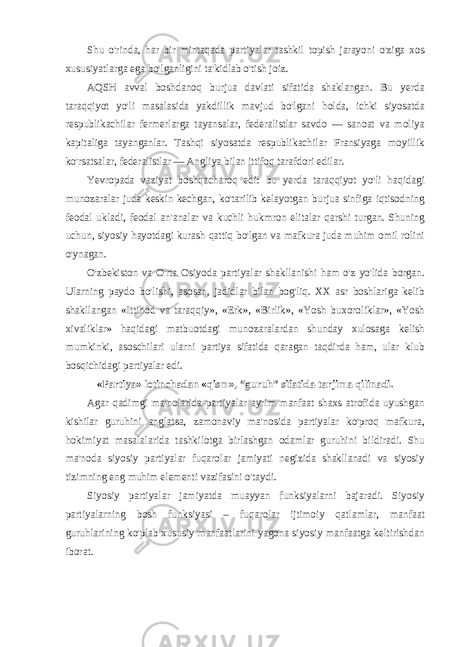 Shu o&#39;rinda, har bir mintaqada partiyalar tashkil topish jarayoni o&#39;ziga xos xususiyatlarga ega bo&#39;lganligini ta&#39;kidlab o&#39;tish joiz. AQSH avval boshdanoq burjua davlati sifatida shaklangan. Bu yerda taraqqiyot yo&#39;li masalasida yakdillik mavjud bo&#39;lgani holda, ichki siyosatda respublikachilar fermerlarga tayansalar, federalistlar savdo — sanoat va moliya kapitaliga tayanganlar. Tashqi siyosatda respublikachilar Fransiyaga moyillik ko&#39;rsatsalar, federalistlar — Angliya bilan ittifoq tarafdori edilar. Yevropada vaziyat boshqacharoq edi: bu yerda taraqqiyot yo&#39;li haqidagi munozaralar juda keskin kechgan, ko&#39;tarilib kelayotgan burjua sinfiga iqtisodning feodal ukladi, feodal an&#39;analar va kuchli hukmron elitalar qarshi turgan. Shuning uchun, siyosiy hayotdagi kurash qattiq bo&#39;lgan va mafkura juda muhim omil rolini o&#39;ynagan. O&#39;zbekiston va O&#39;rta Osiyoda partiyalar shakllanishi ham o&#39;z yo&#39;lida borgan. Ularning paydo bo&#39;lishi, asosan, jadidlar bilan bog&#39;liq. XX asr boshlariga kelib shakllangan «Ittihod va taraqqiy», «Erk», «Birlik», «Yosh buxoroliklar», «Yosh xivaliklar» haqidagi matbuotdagi munozaralardan shunday xulosaga kelish mumkinki, asoschilari ularni partiya sifatida qaragan taqdirda ham, ular klub bosqichidagi partiyalar edi. «Partiya» lotinchadan «qism», “guruh” sifatida tarjima qilinadi. Agar qadimgi ma&#39;nolarida partiyalar ayrim manfaat shaxs atrofida uyushgan kishilar guruhini anglatsa, zamonaviy ma&#39;nosida partiyalar ko&#39;proq mafkura, hokimiyat masalalarida tashkilotga birlashgan odamlar guruhini bildiradi. Shu ma&#39;noda siyosiy partiyalar fuqarolar jamiyati negizida shakllanadi va siyosiy tizimning eng muhim elementi vazifasini o&#39;taydi. Siyosiy partiyalar jamiyatda muayyan funksiyalarni bajaradi. Siyosiy partiyalarning bosh funksiyasi – fuqarolar ijtimoiy qatlamlar, manfaat guruhlarining ko&#39;plab xususiy manfaatlarini yagona siyosiy manfaatga keltirishdan iborat. 