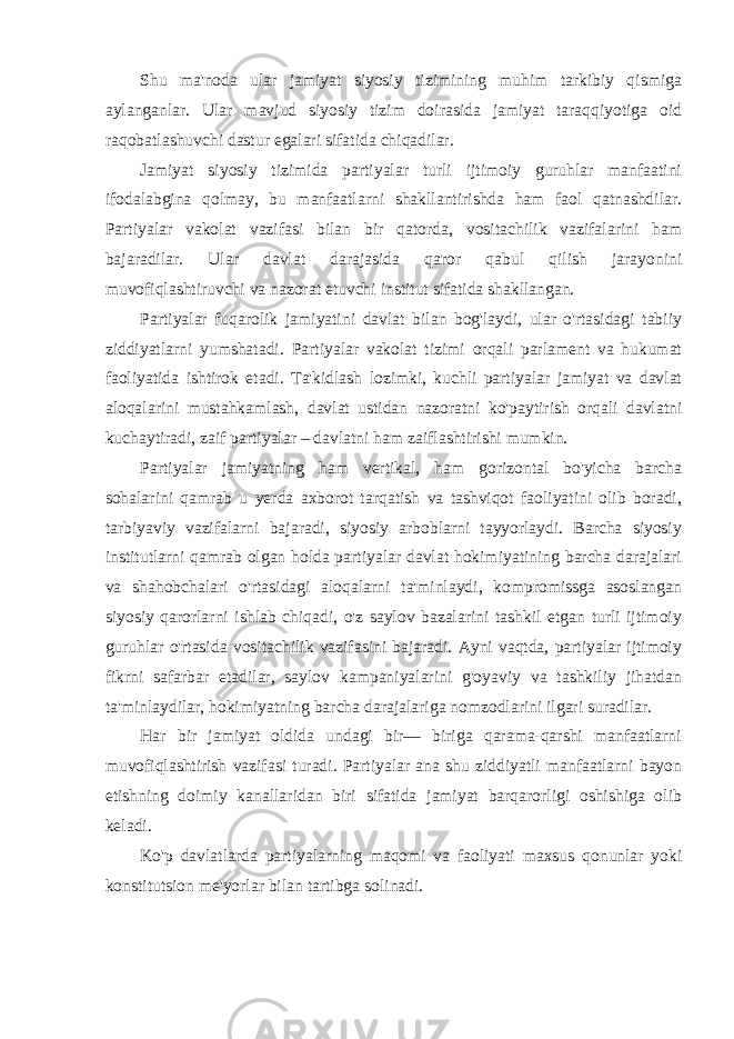 Shu ma&#39;noda ular jamiyat siyosiy tizimining muhim tarkibiy qismiga aylanganlar. Ular mavjud siyosiy tizim doirasida jamiyat taraqqiyotiga oid raqobatlashuvchi dastur egalari sifatida chiqadilar. Jamiyat siyosiy tizimida partiyalar turli ijtimoiy guruhlar manfaatini ifodalabgina qolmay, bu manfaatlarni shakllantirishda ham faol qatnashdilar. Partiyalar vakolat vazifasi bilan bir qatorda, vositachilik vazifalarini ham bajaradilar. Ular davlat darajasida qaror qabul qilish jarayonini muvofiqlashtiruvchi va nazorat etuvchi institut sifatida shakllangan. Partiyalar fuqarolik jamiyatini davlat bilan bog&#39;laydi, ular o&#39;rtasidagi tabiiy ziddiyatlarni yumshatadi. Partiyalar vakolat tizimi orqali parlament va hukumat faoliyatida ishtirok etadi. Ta&#39;kidlash lozimki, kuchli partiyalar jamiyat va davlat aloqalarini mustahkamlash, davlat ustidan nazoratni ko&#39;paytirish orqali davlatni kuchaytiradi, zaif partiyalar – davlatni ham zaiflashtirishi mumkin. Partiyalar jamiyatning ham vertikal, ham gorizontal bo&#39;yicha barcha sohalarini qamrab u yerda axborot tarqatish va tashviqot faoliyatini olib boradi, tarbiyaviy vazifalarni bajaradi, siyosiy arboblarni tayyorlaydi. Barcha siyosiy institutlarni qamrab olgan holda partiyalar davlat hokimiyatining barcha darajalari va shahobchalari o&#39;rtasidagi aloqalarni ta&#39;minlaydi, kompromissga asoslangan siyosiy qarorlarni ishlab chiqadi, o&#39;z saylov bazalarini tashkil etgan turli ijtimoiy guruhlar o&#39;rtasida vositachilik vazifasini bajaradi. Ayni vaqtda, partiyalar ijtimoiy fikrni safarbar etadilar, saylov kampaniyalarini g&#39;oyaviy va tashkiliy jihatdan ta&#39;minlaydilar, hokimiyatning barcha darajalariga nomzodlarini ilgari suradilar. Har bir jamiyat oldida undagi bir— biriga qarama-qarshi manfaatlarni muvofiqlashtirish vazifasi turadi. Partiyalar ana shu ziddiyatli manfaatlarni bayon etishning doimiy kanallaridan biri sifatida jamiyat barqarorligi oshishiga olib keladi. Ko&#39;p davlatlarda partiyalarning maqomi va faoliyati maxsus qonunlar yoki konstitutsion me&#39;yorlar bilan tartibga solinadi. 