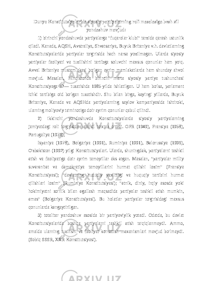 Dunyo Konstitutsiyalarida siyosiy partiyalarning roli masalasiga besh xil yondashuv mavjud: 1) birinchi yondashuvda partiyalarga &#34;fuqarolar klubi&#34; tarzida qarash ustunlik qiladi. Kanada, AQSH, Avstraliya, Shvetsariya, Buyuk Britaniya v.h. davlatlarning Konstitutsiyalarida partiyalar to&#39;g&#39;risida hech narsa yozilmagan. Ularda siyosiy partiyalar faoliyati va tuzilishini tartibga soluvchi maxsus qonunlar ham yo&#39;q. Avval Britaniya mustamlakasi bo&#39;lgan ayrim mamlakatlarda ham shunday ahvol mavjud. Masalan, Hindistonda birinchi marta siyosiy partiya tushunchasi Konstitutsiyaga 52— tuzatishda 1985-yilda ishlatilgan. U ham bo&#39;lsa, parlament ichki tartibiga oid bo&#39;lgan tuzatishdir. Shu bilan birga, keyingi yillarda, Buyuk Britaniya, Kanada va AQSHda partiyalarning saylov kampaniyasida ishtiroki, ularning moliyaviy ta&#39;minotiga doir ayrim qonunlar qabul qilindi. 2) ikkinchi yondashuvda Konstitutsiyalarda siyosiy partiyalarning jamiyatdagi roli to&#39;g&#39;risida batafsil to&#39;xtab o&#39;tildi. GFR (1949), Fransiya (1958), Portugaliya (1976), Ispaniya (1978), Bolgariya (1991), Ruminiya (1991), Belorussiya (1996), O&#39;zbekiston (1992) yilgi Konstitutsiyalari. Ularda, shuningdek, partiyalarni tashkil etish va faoliyatiga doir ayrim tamoyillar aks etgan. Masalan, &#34;partiyalar milliy suverenitet va demokratiya tamoyillarini hurmat qilishi lozim&#34; (Fransiya Konstitutsiyasi); &#34;davlatning hududiy yaxlitligi va huquqiy tartibini hurmat qilishlari lozim&#34; (Ruminiya Konstitutsiyasi); &#34;etnik, diniy, irqiy asosda yoki hokimiyatni zo&#39;rlik bilan egallash maqsadida partiyalar tashkil etish mumkin, emas&#34; (Bolgariya Konstitutsiyasi). Bu holatlar partiyalar to&#39;g&#39;risidagi maxsus qonunlarda kengaytirilgan. 3) totalitar yandoshuv asosida bir partiyaviylik yotadi. Odatda, bu davlat Konstitutsiyalarida boshqa partiyalarni tashkil etish ta&#39;qiqlanmaydi. Ammo, amalda ularning tuzilishi va faoliyat ko&#39;rsatish mexanizmlari mavjud bo&#39;lmaydi. (Sobiq SSSR, XXR Konstitutsiyasi). 