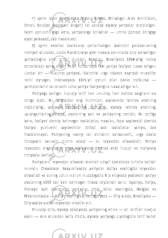 4) ayrim islom davlatlarida (Katar, Kuvayt, Birlashgan Arab Amirliklari, Omon, Saudiya Arabistoni singari) har qanday siyosiy partiyalar ta&#39;qiqlangan. Islom qonunchiligiga ko&#39;ra, partiyalarga birlashish — umma (jamoa) birligiga ziyon yetkazadi, deb hisoblanadi. 5) ayrim avtoritar davlatlarda qo&#39;llaniladigan beshinchi yondashuvning mohiyati shundaki, ularda Konstitutsiya yoki maxsus qonunlarda aniq ko&#39;rsatilgan partiyalargina amal qilishi mumkin. Masalan, Braziliyada 1964-yilgi harbiy to&#39;ntarishdan so&#39;ng, o&#39;tgan 25 yil ichida faqat ikki partiya faoliyati ruxsat etilgan: ulardan biri — hukumat partiyasi, ikkinchisi unga nisbatan xayrixoh muxolifot rolini o&#39;ynagan. Indoneziyada 1975-yil qonuni bilan davlat mafkurasi — parchalanishini tan oluvchi uchta partiya faoliyatigina ruxsat etilgan v.h. Partiyaga berilgan huquqiy ta&#39;rif ham umumiy, ham alohida belgilarni o&#39;z ichiga oladi. Bu belgilardan eng muhimlari: saylovlarda ishtirok etishning majburiyligi, partiyalar faoliyatining doimiyligi, siyosiy ishtirok etishning, uyushganlikning darajasi, a&#39;zolarning soni va partiyaning nomidir. Bu ta&#39;rifga ko&#39;ra, faoliyati doimiy bo&#39;lmagan tashkilotlar, masalan, faqat saylovoldi davrida faoliyat yurituvchi saylovchilar ittifoqi kabi tashkilotlar partiya, deb hisoblanmaydi. Partiyaning rasmiy tan olinishini ko&#39;rsatuvchi, unga davlat himoyasini beruvchi muhim adolat — bu ro&#39;yxatdan o&#39;tkazishdir. Partiya ro&#39;yxatdan o&#39;tgandagina unga saylovlarda ishtirok etish huquqi va moliyaviy imtiyozlar beriladi. Partiyalarni ro&#39;yxatdan o&#39;tkazish shartlari tufayli davlatlarda turlicha bo&#39;lishi mumkin. O&#39;zbekiston Respublikasida partiyalar Adliya vazirligida ro&#39;yxatdan o&#39;tkaziladi va buning uchun ma&#39;lum muddatgacha 8 ta viloyatda yashovchi partiya a&#39;zolarning 5000 dan kam bo&#39;lmagan imzosi to&#39;planishi zarur. Ispaniya, Italiya, Fransiya kabi davlatlarda partiyalar, ichki ishlar vazirligida, Belgiya va Niderlandiyada — Adliya vazirligida, Portugaliyada — Oliy sudda, Braziliyada — Oliy saylov sudida ro&#39;yxatdan o&#39;tadilar v.h. Shunday qilib, siyosiy adabiyotda partiyaning xilma — xil ta&#39;riflari mavjud ekan: — Ana shulardan kelib chiqib, siyosiy partiyaga quyidagicha ta&#39;rif berish 