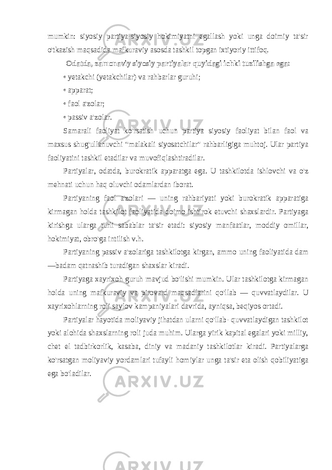 mumkin: siyosiy partiya-siyosiy hokimiyatni egallash yoki unga doimiy ta&#39;sir o&#39;tkazish maqsadida mafkuraviy asosda tashkil topgan ixtiyoriy ittifoq. Odatda, zamonaviy siyosiy partiyalar quyidagi ichki tuzilishga ega: • yetakchi (yetakchilar) va rahbarlar guruhi; • apparat; • faol a&#39;zolar; • passiv a&#39;zolar. Samarali faoliyat ko&#39;rsatish uchun partiya siyosiy faoliyat bilan faol va maxsus shug&#39;ullanuvchi &#34;malakali siyosatchilar&#34; rahbarligiga muhtoj. Ular partiya faoliyatini tashkil etadilar va muvofiqlashtiradilar. Partiyalar, odatda, burokratik apparatga ega. U tashkilotda ishlovchi va o&#39;z mehnati uchun haq oluvchi odamlardan iborat. Partiyaning faol a&#39;zolari — uning rahbariyati yoki burokratik apparatiga kirmagan holda tashkilot faoliyatida doimo ishtirok etuvchi shaxslardir. Partiyaga kirishga ularga turli sabablar ta&#39;sir etadi: siyosiy manfaatlar, moddiy omillar, hokimiyat, obro&#39;ga intilish v.h. Partiyaning passiv a&#39;zolariga tashkilotga kirgan, ammo uning faoliyatida dam —badam qatnashib turadigan shaxslar kiradi. Partiyaga xayrixoh guruh mavjud bo&#39;lishi mumkin. Ular tashkilotga kirmagan holda uning mafkuraviy va pirovard maqsadlarini qo&#39;llab — quvvatlaydilar. U xayrixohlarning roli saylov kampaniyalari davrida, ayniqsa, beqiyos ortadi. Partiyalar hayotida moliyaviy jihatdan ularni qo&#39;llab- quvvatlaydigan tashkilot yoki alohida shaxslarning roli juda muhim. Ularga yirik kapital egalari yoki milliy, chet el tadbirkorlik, kasaba, diniy va madaniy tashkilotlar kiradi. Partiyalarga ko&#39;rsatgan moliyaviy yordamlari tufayli homiylar unga ta&#39;sir eta olish qobiliyatiga ega bo&#39;ladilar. 