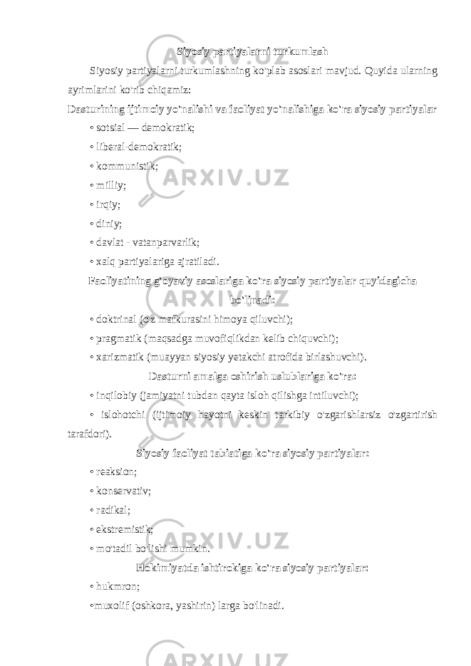 Siyosiy partiyalarni turkumlash Siyosiy partiyalarni turkumlashning ko&#39;plab asoslari mavjud. Quyida ularning ayrimlarini ko&#39;rib chiqamiz: Dasturining ijtimoiy yo&#39;nalishi va faoliyat yo&#39;nalishiga ko&#39;ra siyosiy partiyalar • sotsial — demokratik; • liberal-demokratik; • kommunistik; • milliy; • irqiy; • diniy; • davlat - vatanparvarlik; • xalq partiyalariga ajratiladi. Faoliyatining g&#39;oyaviy asoslariga ko&#39;ra siyosiy partiyalar quyidagicha bo&#39;linadi: • doktrinal (o&#39;z mafkurasini himoya qiluvchi); • pragmatik (maqsadga muvofiqlikdan kelib chiquvchi); • xarizmatik (muayyan siyosiy yetakchi atrofida birlashuvchi). Dasturni amalga oshirish uslublariga ko&#39;ra: • inqilobiy (jamiyatni tubdan qayta isloh qilishga intiluvchi); • islohotchi (ijtimoiy hayotni keskin tarkibiy o&#39;zgarishlarsiz o&#39;zgartirish tarafdori). Siyosiy faoliyat tabiatiga ko&#39;ra siyosiy partiyalar: • reaksion; • konservativ; • radikal; • ekstremistik; • mo&#39;tadil bo&#39;lishi mumkin. Hokimiyatda ishtirokiga ko&#39;ra siyosiy partiyalar: • hukmron; •muxolif (oshkora, yashirin) larga bo&#39;linadi. 