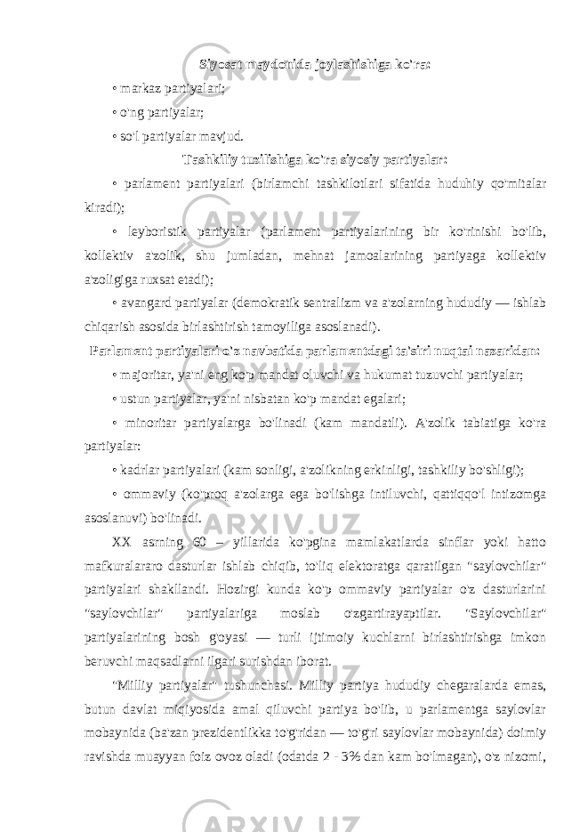 Siyosat maydonida joylashishiga ko&#39;ra: • markaz partiyalari; • o&#39;ng partiyalar; • so&#39;l partiyalar mavjud. Tashkiliy tuzilishiga ko&#39;ra siyosiy partiyalar: • parlament partiyalari (birlamchi tashkilotlari sifatida huduhiy qo&#39;mitalar kiradi); • leyboristik partiyalar (parlament partiyalarining bir ko&#39;rinishi bo&#39;lib, kollektiv a&#39;zolik, shu jumladan, mehnat jamoalarining partiyaga kollektiv a&#39;zoligiga ruxsat etadi); • avangard partiyalar (demokratik sentralizm va a&#39;zolarning hududiy — ishlab chiqarish asosida birlashtirish tamoyiliga asoslanadi). Parlament partiyalari o&#39;z navbatida parlamentdagi ta&#39;siri nuqtai nazaridan: • majoritar, ya&#39;ni eng ko&#39;p mandat oluvchi va hukumat tuzuvchi partiyalar; • ustun partiyalar, ya&#39;ni nisbatan ko&#39;p mandat egalari; • minoritar partiyalarga bo&#39;linadi (kam mandatli). A&#39;zolik tabiatiga ko&#39;ra partiyalar: • kadrlar partiyalari (kam sonligi, a&#39;zolikning erkinligi, tashkiliy bo&#39;shligi); • ommaviy (ko&#39;proq a&#39;zolarga ega bo&#39;lishga intiluvchi, qattiqqo&#39;l intizomga asoslanuvi) bo&#39;linadi. XX asrning 60 – yillarida ko&#39;pgina mamlakatlarda sinflar yoki hatto mafkuralararo dasturlar ishlab chiqib, to&#39;liq elektoratga qaratilgan &#34;saylovchilar&#34; partiyalari shakllandi. Hozirgi kunda ko&#39;p ommaviy partiyalar o&#39;z dasturlarini &#34;saylovchilar&#34; partiyalariga moslab o&#39;zgartirayaptilar. &#34;Saylovchilar&#34; partiyalarining bosh g&#39;oyasi — turli ijtimoiy kuchlarni birlashtirishga imkon beruvchi maqsadlarni ilgari surishdan iborat. &#34;Milliy partiyalar&#34; tushunchasi. Milliy partiya hududiy chegaralarda emas, butun davlat miqiyosida amal qiluvchi partiya bo&#39;lib, u parlamentga saylovlar mobaynida (ba&#39;zan prezidentlikka to&#39;g&#39;ridan — to&#39;g&#39;ri saylovlar mobaynida) doimiy ravishda muayyan foiz ovoz oladi (odatda 2 - 3% dan kam bo&#39;lmagan), o&#39;z nizomi, 