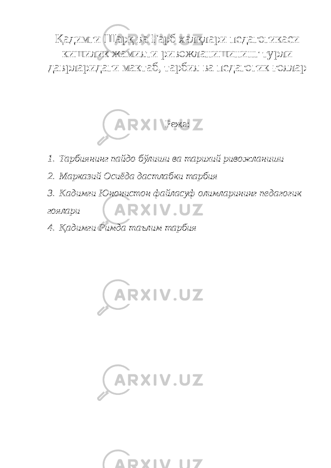 Қадимги Шарқ ва Ғарб халқлари педагогикаси кишилик жамияти ривожланишининг турли даврларидаги мактаб, тарбия ва педагогик ғоялар Режа: 1. Тарбиянинг пайдо бўлиши ва тарихий ривожланиши 2. Марказий Осиёда дастлабки тарбия 3. Кадимги Юнонистон файласуф олимларининг педагогик гоялари 4. Қадимги Римда таълим тарбия 