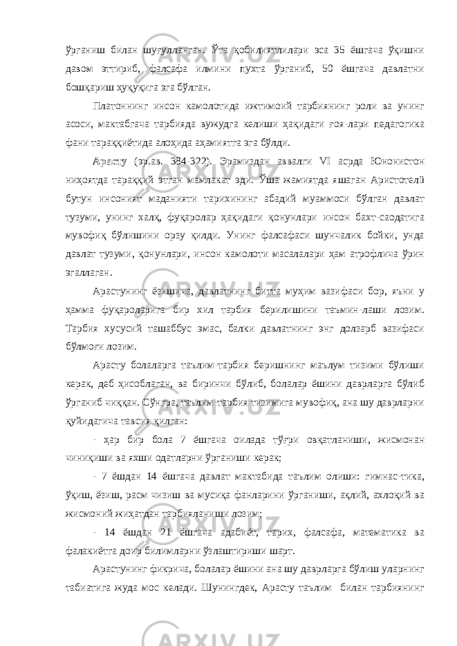 ўрганиш билан шуғулланган. Ўта қобилиятлилари эса 35 ёшгача ўқишни давом эттириб, фалсафа илмини пухта ўрганиб, 50 ёшгача давлатни бошқариш ҳуқуқига эга бўлган. Платоннинг инсон камолотида ижтимоий тарбиянинг роли ва унинг асоси, мактабгача тарбияда вужудга келиши ҳақидаги ғоя-лари педагогика фани тараққиётида алоҳида аҳамиятга эга бўлди. Арасту (эр.ав. 384-322). Эрамиздан аввалги VI асрда Юнонистон ниҳоятда тараққий этган мамлакат эди. Ўша жамиятда яшаган Аристотелü бутун инсоният маданияти тарихининг абадий муаммоси бўлган давлат тузуми, унинг халқ, фуқаролар ҳақидаги қонунлари инсон бахт-саодатига мувофиқ бўлишини орзу қилди. Унинг фалсафаси шунчалик бойки, унда давлат тузуми, қонунлари, инсон камолоти масалалари ҳам атрофлича ўрин эгаллаган. Арастунинг ёзишича, давлатнинг битта муҳим вазифаси бор, яъни у ҳамма фуқароларига бир хил тарбия берилишини таъмин-лаши лозим. Тарбия хусусий ташаббус эмас, балки давлатнинг энг долзарб вазифаси бўлмоғи лозим. Арасту болаларга таълим-тарбия беришнинг маълум тизими бўлиши керак, деб ҳисоблаган, ва биринчи бўлиб, болалар ёшини даврларга бўлиб ўрганиб чиққан. Сўнгра, таълим-тарбия тизимига мувофиқ, ана шу даврларни қуйидагича тавсия қилган: - ҳар бир бола 7 ёшгача оилада тўғри овқатланиши, жисмонан чиниқиши ва яхши одатларни ўрганиши керак; - 7 ёшдан 14 ёшгача давлат мактабида таълим олиши: гимнас-тика, ўқиш, ёзиш, расм чизиш ва мусиқа фанларини ўрганиши, ақлий, ахлоқий ва жисмоний жиҳатдан тарбияланиши лозим; - 14 ёшдан 21 ёшгача адабиёт, тарих, фалсафа, математика ва фалакиётга доир билимларни ўзлаштириши шарт. Арастунинг фикрича, болалар ёшини ана шу даврларга бўлиш уларнинг табиатига жуда мос келади. Шунингдек, Арасту таълим билан тарбиянинг 