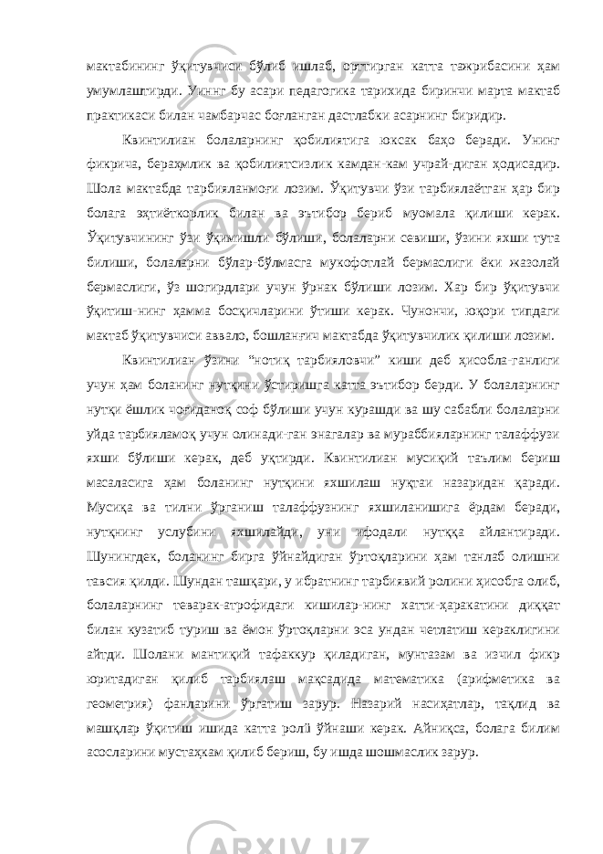 мактабининг ўқитувчиси бўлиб ишлаб, орттирган катта тажрибасини ҳам умумлаштирди. Уиннг бу асари педагогика тарихида биринчи марта мактаб практикаси билан чамбарчас боғланган дастлабки асарнинг биридир. Квинтилиан болаларнинг қобилиятига юксак баҳо беради. Унинг фикрича, бераҳмлик ва қобилиятсизлик камдан-кам учрай-диган ҳодисадир. Шола мактабда тарбияланмоғи лозим. Ўқитувчи ўзи тарбиялаётган ҳар бир болага эҳтиёткорлик билан ва эътибор бериб муомала қилиши керак. Ўқитувчининг ўзи ўқимишли бўлиши, болаларни севиши, ўзини яхши тута билиши, болаларни бўлар-бўлмасга мукофотлай бермаслиги ёки жазолай бермаслиги, ўз шогирдлари учун ўрнак бўлиши лозим. Хар бир ўқитувчи ўқитиш-нинг ҳамма босқичларини ўтиши керак. Чунончи, юқори типдаги мактаб ўқитувчиси аввало, бошланғич мактабда ўқитувчилик қилиши лозим. Квинтилиан ўзини “нотиқ тарбияловчи” киши деб ҳисобла-ганлиги учун ҳам боланинг нутқини ўстиришга катта эътибор берди. У болаларнинг нутқи ёшлик чоғиданоқ соф бўлиши учун курашди ва шу сабабли болаларни уйда тарбияламоқ учун олинади-ган энагалар ва мураббияларнинг талаффузи яхши бўлиши керак, деб уқтирди. Квинтилиан мусиқий таълим бериш масаласига ҳам боланинг нутқини яхшилаш нуқтаи назаридан қаради. Мусиқа ва тилни ўрганиш талаффузнинг яхшиланишига ёрдам беради, нутқнинг услубини яхшилайди, уни ифодали нутққа айлантиради. Шунингдек, боланинг бирга ўйнайдиган ўртоқларини ҳам танлаб олишни тавсия қилди. Шундан ташқари, у ибратнинг тарбиявий ролини ҳисобга олиб, болаларнинг теварак-атрофидаги кишилар-нинг хатти-ҳаракатини диққат билан кузатиб туриш ва ёмон ўртоқларни эса ундан четлатиш кераклигини айтди. Шолани мантиқий тафаккур қиладиган, мунтазам ва изчил фикр юритадиган қилиб тарбиялаш мақсадида математика (арифметика ва геометрия) фанларини ўргатиш зарур. Назарий насиҳатлар, тақлид ва машқлар ўқитиш ишида катта ролü ўйнаши керак. Айниқса, болага билим асосларини мустаҳкам қилиб бериш, бу ишда шошмаслик зарур. 