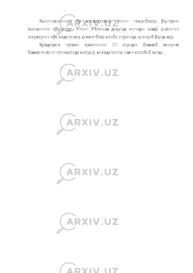 Квинтилианнинг бу маслаҳатлари унинг тажрибакор ўқитувчи эканлигини кўрсатади. Унинг Уйғониш даврида янгидан кашф қилингин асарларини кўп педагоглар қимматбаҳо манба сифатида қизиқиб ўқидилар. Қулдорлик тузуми эрамизнинг III асридан бошлаб емирила бошлаганлиги натижасида маориф ва педагогика илми пасайиб кетди. 