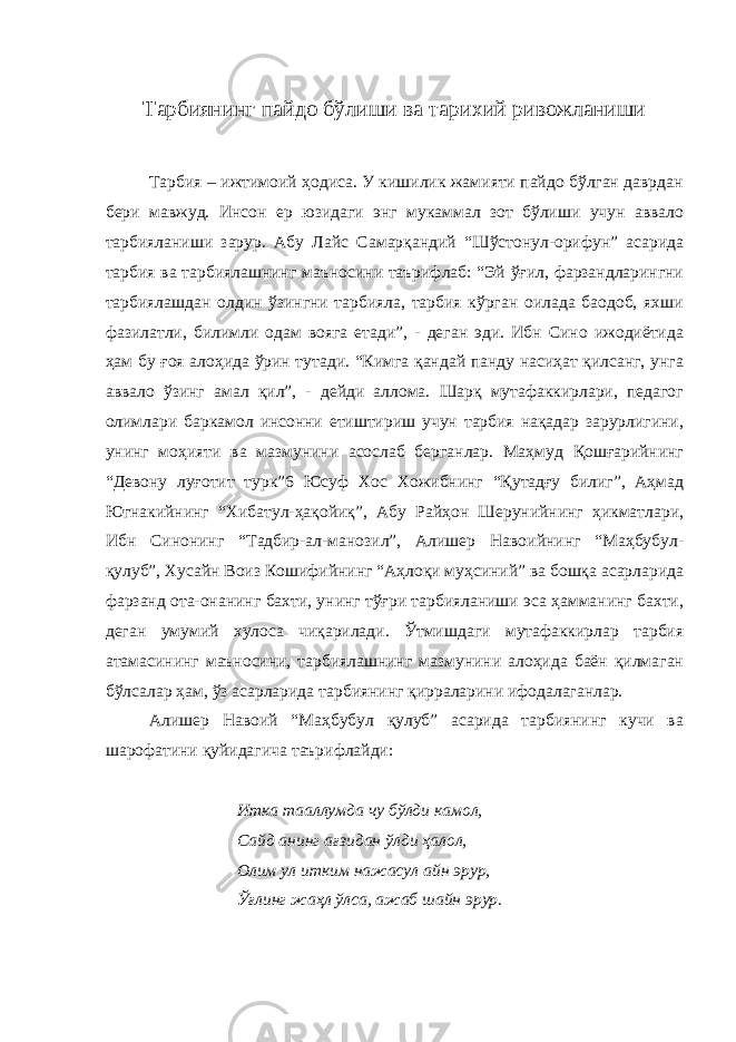 Тарбиянинг пайдо бўлиши ва тарихий ривожланиши Тарбия – ижтимоий ҳодиса. У кишилик жамияти пайдо бўлган даврдан бери мавжуд. Инсон ер юзидаги энг мукаммал зот бўлиши учун аввало тарбияланиши зарур. Абу Лайс Самарқандий “Шўстонул-орифун” асарида тарбия ва тарбиялашнинг маъносини таърифлаб: “Эй ўғил, фарзандларингни тарбиялашдан олдин ўзингни тарбияла, тарбия кўрган оилада баодоб, яхши фазилатли, билимли одам вояга етади”, - деган эди. Ибн Сино ижодиётида ҳам бу ғоя алоҳида ўрин тутади. “Кимга қандай панду насиҳат қилсанг, унга аввало ўзинг амал қил”, - дейди аллома. Шарқ мутафаккирлари, педагог олимлари баркамол инсонни етиштириш учун тарбия нақадар зарурлигини, унинг моҳияти ва мазмунини асослаб берганлар. Маҳмуд Қошғарийнинг “Девону луғотит турк”6 Юсуф Хос Хожибнинг “Қутадғу билиг”, Аҳмад Югнакийнинг “Хибатул-ҳақойиқ”, Абу Райҳон Шерунийнинг ҳикматлари, Ибн Синонинг “Тадбир-ал-манозил”, Алишер Навоийнинг “Маҳбубул- қулуб”, Хусайн Воиз Кошифийнинг “Аҳлоқи муҳсиний” ва бошқа асарларида фарзанд ота-онанинг бахти, унинг тўғри тарбияланиши эса ҳамманинг бахти, деган умумий хулоса чиқарилади. Ўтмишдаги мутафаккирлар тарбия атамасининг маъносини, тарбиялашнинг мазмунини алоҳида баён қилмаган бўлсалар ҳам, ўз асарларида тарбиянинг қирраларини ифодалаганлар. Алишер Навоий “Маҳбубул қулуб” асарида тарбиянинг кучи ва шарофатини қуйидагича таърифлайди: Итка тааллумда чу бўлди камол, Сайд анинг ағзидан ўлди ҳалол, Олим ул итким нажасул айн эрур, Ўғлинг жаҳл ўлса, ажаб шайн эрур. 