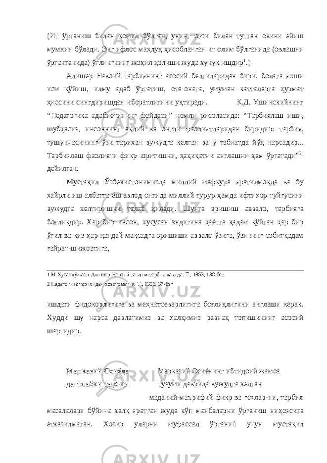 (Ит ўрганиш билан комил бўлгач, унинг оғзи билан тутган овини ейиш мумкин бўлади. Энг ифлос маҳлуқ ҳисобланган ит олим бўлганида (овлашни ўрганганида) ўғлингнинг жоҳил қолиши жуда хунук ишдир 1 .) Алишер Навоий тарбиянинг асосий белгиларидан бири, болага яхши исм қўйиш, илму адаб ўргатиш, ота-онага, умуман катталарга ҳурмат ҳиссини сингдиришдан иборатлигини уқтиради. К.Д. Ушинскийнинг “Педагогика адабиётининг фойдаси” номли рисоласида: “Тарбиялаш иши, шубҳасиз, инсоннинг ақлий ва онгли фаолиятларидан биридир: тарбия, тушунчасининг ўзи тарихан вужудга келган ва у табиатда йўқ нарсадир... Тарбиялаш фаолияти фикр юритишни, ҳақиқатни англашни ҳам ўргатади” 2 - дейилган. Мустақил Ўзбекистонимизда миллий мафкура яратилмоқда ва бу хайрли иш албатта ёш авлод онгида миллий ғурур ҳамда ифтихор туйғусини вужудга келтиришни талаб қилади. Шунга эришиш аввало, тарбияга боғлиқдир. Хар бир инсон, хусусан эндигина ҳаётга қадам қўйган ҳар бир ўғил ва қиз ҳар қандай мақсадга эришиши аввало ўзига, ўзининг собитқадам ғайрат-шижоатига, 1 М.Хусанхўжаев. Алишер Навоий таълим-тарбия ҳақида. Т., 1963, 130-бет 2 Педагогика тарихидан хрестоматия. Т., 1993, 97-бет ишдаги фидокорлигига ва меҳнатсеварлигига боғлиқлигини англаши керак. Худди шу нарса давлатимиз ва халқимиз равнақ топишининг асосий шартидир. Марказий Осиёда Марказий Осиёнинг ибтидоий жамоа д астлабки тарбия т узуми даврида вужудга келган маданий-маърифий фикр ва ғоялар-ни, тарбия масалалари бўйича халқ яратган жуда кўп манбаларни ўрганиш ниҳоясига етказилмаган. Хозир уларни муфассал ўрганиù учун мустақил 