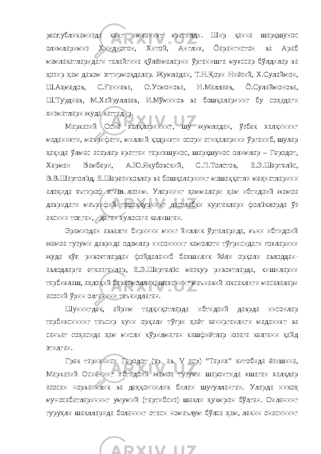 республикамизда кенг имконият яратилди. Шир қанча шарқшунос олимларимиз Хиндистон, Хитой, Англия, Ôарангистон ва Араб мамлакатларидаги талайгина қўлёзмаларни ўрганишга муяссар бўлдилар ва ҳозир ҳам давом эттирмоқдалар. Жумладан, Т.Н.Қори Ниёзий, Х.Сулаймон, Ш.Аҳмедов, С.Ғаниева, О.Усмонова, Н.Маллаев, Ô.Сулаймонова, Ш.Турдиев, М.Хайруллаев, И.Мўминов ва бошқаларнинг бу соҳадаги хизматлари жуда каттадир. Марказий Осиё халқларининг, шу жумладан, ўзбек халқининг маданияти, маърифати, миллий қадрияти осори-атиқаларини ўрганиб, шулар ҳақида ўлмас асарлар яратган тарихшунос, шарқшунос олимлар – Геродот, Херман Вамбери, А.Ю.Якубовский, С.П.Толстов, Е.Э.Шертелüс, В.В.Шартолüд, Е.Шерезиковлар ва бошқаларнинг машаққатли меҳнатларини алоҳида эътироф этиш лозим. Уларнинг ҳаммалари ҳам ибтидоий жамоа давридаги маърифий тафаккурнинг дастлабки куртаклари фолüклорда ўз аксини топган, - деган хулосага келишган. Эрамиздан аввалги биринчи минг йиллик ўрталарида, яъни ибтидоий жамоа тузуми даврида одамлар инсоннинг камолоти тўғрисидаги ғояларини жуда кўп ривоятлардан фойдаланиб бахшилик йёли орқали авлоддан- авлодларга етказганлар, Е.Э.Шертелüс мазкур ривоятларда, кишиларни тарбиялаш, аҳлоқий баркамоллик, шахснинг маънавий юксаклиги масалалари асосий ўрин олганини таъкидлаган. Шунингдек, айрим тадқиқотларда ибтидоий даврда инсонлар тарбиясининг таъсир кучи орқали тўғри ҳаёт кечирганлиги маданият ва санъат соҳасида ҳам мисли кўрилмаган кашфиётлар юзага келгани қайд этилган. Грек тарихчиси Геродот (эр. ав. V аср) “Тарих” китобида ёзишича, Марказий Осиёнинг ибтидоий жамоа тузуми шароитида яшаган халқлар асосан чорвачилик ва деҳқончилик билан шуғулланган. Уларда никоҳ муносабатларининг умумий (тартибсиз) шакли ҳукмрон бўлган. Оиланинг гуруҳли шаклларида боланинг отаси номаълум бўлса ҳам, лекин онасининг 