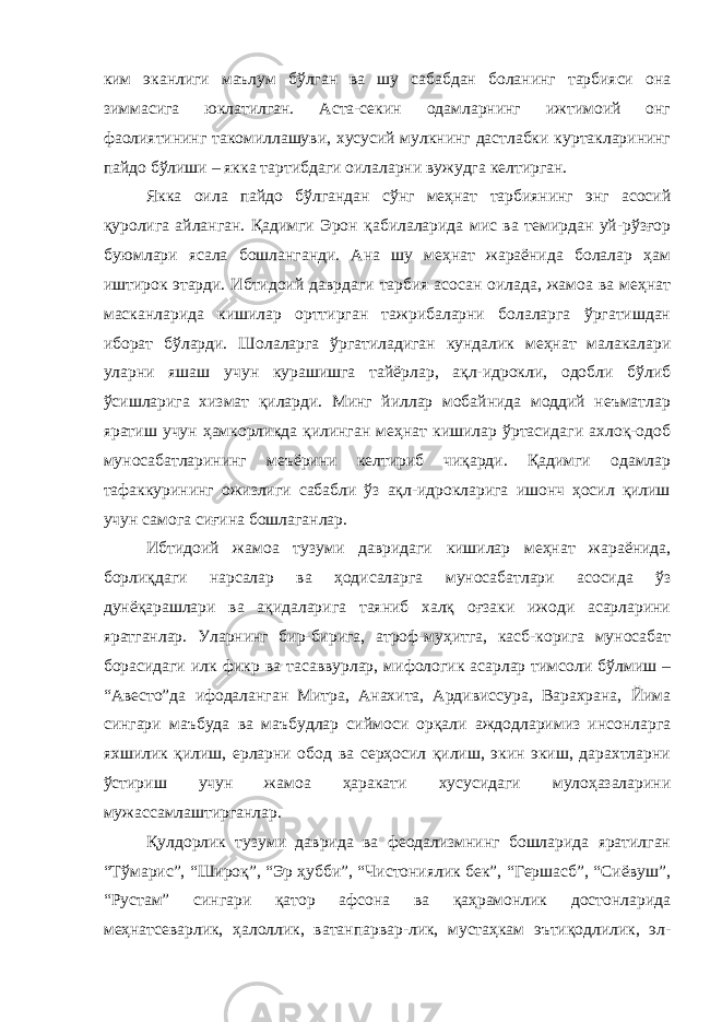 ким эканлиги маълум бўлган ва шу сабабдан боланинг тарбияси она зиммасига юклатилган. Аста-секин одамларнинг ижтимоий онг фаолиятининг такомиллашуви, хусусий мулкнинг дастлабки куртакларининг пайдо бўлиши – якка тартибдаги оилаларни вужудга келтирган. Якка оила пайдо бўлгандан сўнг меҳнат тарбиянинг энг асосий қуролига айланган. Қадимги Эрон қабилаларида мис ва темирдан уй-рўзғор буюмлари ясала бошланганди. Ана шу меҳнат жараёнида болалар ҳам иштирок этарди. Ибтидоий даврдаги тарбия асосан оилада, жамоа ва меҳнат масканларида кишилар орттирган тажрибаларни болаларга ўргатишдан иборат бўларди. Шолаларга ўргатиладиган кундалик меҳнат малакалари уларни яшаш учун курашишга тайёрлар, ақл-идрокли, одобли бўлиб ўсишларига хизмат қиларди. Минг йиллар мобайнида моддий неъматлар яратиш учун ҳамкорликда қилинган меҳнат кишилар ўртасидаги ахлоқ-одоб муносабатларининг меъёрини келтириб чиқарди. Қадимги одамлар тафаккурининг ожизлиги сабабли ўз ақл-идрокларига ишонч ҳосил қилиш учун самога сиғина бошлаганлар. Ибтидоий жамоа тузуми давридаги кишилар меҳнат жараёнида, борлиқдаги нарсалар ва ҳодисаларга муносабатлари асосида ўз дунёқарашлари ва ақидаларига таяниб халқ оғзаки ижоди асарларини яратганлар. Уларнинг бир-бирига, атроф-муҳитга, касб-корига муносабат борасидаги илк фикр ва тасаввурлар, мифологик асарлар тимсоли бўлмиш – “Авесто”да ифодаланган Митра, Анахита, Ардивиссура, Варахрана, Йима сингари маъбуда ва маъбудлар сиймоси орқали аждодларимиз инсонларга яхшилик қилиш, ерларни обод ва серҳосил қилиш, экин экиш, дарахтларни ўстириш учун жамоа ҳаракати хусусидаги мулоҳазаларини мужассамлаштирганлар. Қулдорлик тузуми даврида ва феодализмнинг бошларида яратилган “Тўмарис”, “Широқ”, “Эр ҳубби”, “Чистониялик бек”, “Гершасб”, “Сиёвуш”, “Рустам” сингари қатор афсона ва қаҳрамонлик достонларида меҳнатсеварлик, ҳалоллик, ватанпарвар-лик, мустаҳкам эътиқодлилик, эл- 