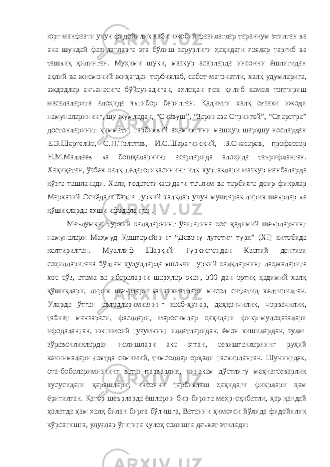 юрт манфаати учун фидойилик каби ижобий фазилатлар тараннум этилган ва ана шундай фазилатларга эга бўлиш зарурлиги ҳақидаги ғоялар тарғиб ва ташвиқ қилинган. Муҳими шуки, мазкур асарларда инсонни ёшлигидан ақлий ва жисмоний жиҳатдан тарбиялаб, сабот-матонатли, халқ удумларига, аждодлар анъанасига бўйсунадиган, ахлоқан пок қилиб камол топтириш масалаларига алоҳида эътибор берилган. Қадимги халқ оғзаки ижоди намуналарининг, шу жумладан, “Сиёвуш”, “Заринава Стрингей”, “Спарстра” достонлариниг қиммати, тарбиявий аҳамиятини машҳур шарқшу-нослардан Е.Э.Шертелüс, С.П.Толстов, И.С.Шарагинский, В.Снесарев, профессор Н.М.Маллаев ва бошқаларнинг асарларида алоҳида таърифланган. Хақиқатан, ўзбек халқ педагогикасининг илк куртаклари мазкур манбаларда кўзга ташланади. Халқ педагогикасидаги таълим ва тарбияга доир фикрлар Марказий Осиёдаги барча туркий халқлар учун муштарак лирик шеърлар ва қўшиқларда яхши ифодаланган. Маълумки, туркий халқларнинг ўзигагина хос қадимий шеърларнинг намуналари Маҳмуд Қошғарийнинг “Девону луғотит турк” (Х I ) китобида келтирилган. Муаллиф Шарқий Туркистондан Каспий денгизи соҳилларигача бўлган ҳудудларда яшовчи туркий халқларнинг лаҳжаларига хос сўз, атама ва ибораларни шарҳлар экан, 300 дан ортиқ қадимий халқ қўшиқлари, лирик шеърлари ва ҳикматлари мисол сифатид келтирилган. Уларда ўтган авлодларимизнинг касб-ҳунар, деҳқончилик, чорвачилик, табиат манзараси, фасллари, маросимлар ҳақидаги фикр-мулоҳазалари ифодаланган, ижтимоий тузумнинг иллатларидан, ёмон кишилардан, зулм- зўравонликлардан нолишлари акс этган, севишганларнинг руҳий кечинмалари ғоятда самимий, тимсоллар орқали тасвирланган. Шунингдек, ота-боболаримизнинг ватан-парварлик, чинакам дўстлигу меҳнатсеварлик хусусидаги қарашлари, инсонни тарбиялаш ҳақидаги фикрлари ҳам ёритилган. Қатор шеърларда ёшларни бир-бирига меҳр-оқибатли, ҳар қандай ҳолатда ҳам халқ билан бирга бўлишга, Ватанни ҳимояси йўлида фидойилик кўрсатишга, улуғлар ўгитига қулоқ солишга даъват этилади: 