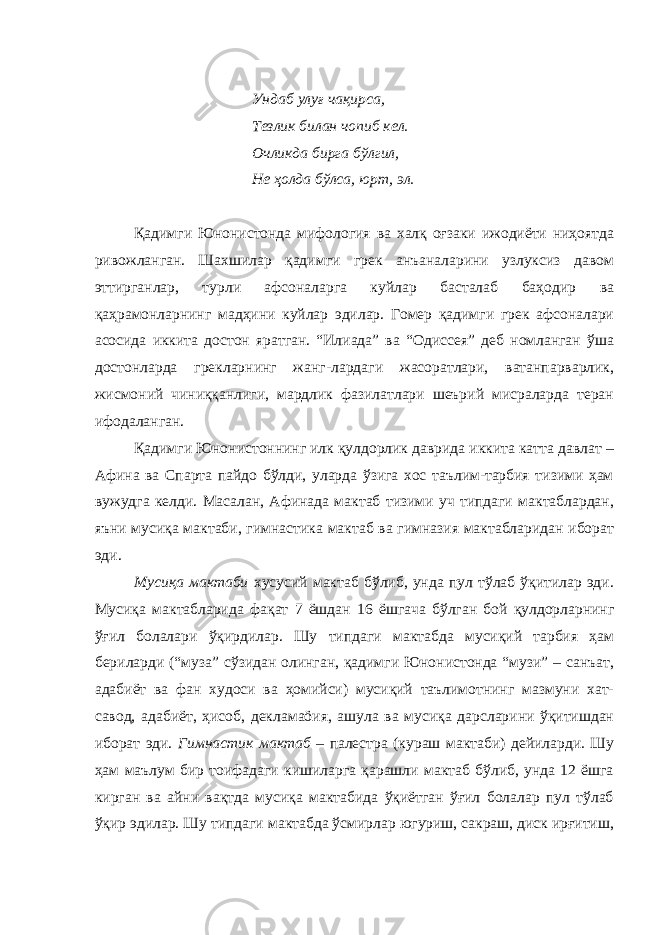 Ундаб улуғ чақирса, Тезлик билан чопиб кел. Очликда бирга бўлгил, Не ҳолда бўлса, юрт, эл. Қадимги Юнонистонда мифология ва халқ оғзаки ижодиёти ниҳоятда ривожланган. Шахшилар қадимги грек анъаналарини узлуксиз давом эттирганлар, турли афсоналарга куйлар басталаб баҳодир ва қаҳрамонларнинг мадҳини куйлар эдилар. Гомер қадимги грек афсоналари асосида иккита достон яратган. “Илиада” ва “Одиссея” деб номланган ўша достонларда грекларнинг жанг-лардаги жасоратлари, ватанпарварлик, жисмоний чиниққанлиги, мардлик фазилатлари шеърий мисраларда теран ифодаланган. Қадимги Юнонистоннинг илк қулдорлик даврида иккита катта давлат – Афина ва Спарта пайдо бўлди, уларда ўзига хос таълим-тарбия тизими ҳам вужудга келди. Масалан, Афинада мактаб тизими уч типдаги мактаблардан, яъни мусиқа мактаби, гимнастика мактаб ва гимназия мактабларидан иборат эди. Мусиқа мактаби хусусий мактаб бўлиб, унда пул тўлаб ўқитилар эди. Мусиқа мактабларида фақат 7 ёшдан 16 ёшгача бўлган бой қулдорларнинг ўғил болалари ўқирдилар. Шу типдаги мактабда мусиқий тарбия ҳам бериларди (“муза” сўзидан олинган, қадимги Юнонистонда “музи” – санъат, адабиёт ва фан худоси ва ҳомийси) мусиқий таълимотнинг мазмуни хат- савод, адабиёт, ҳисоб, декламаöия, ашула ва мусиқа дарсларини ўқитишдан иборат эди. Гимнастик мактаб – палестра (кураш мактаби) дейиларди. Шу ҳам маълум бир тоифадаги кишиларга қарашли мактаб бўлиб, унда 12 ёшга кирган ва айни вақтда мусиқа мактабида ўқиётган ўғил болалар пул тўлаб ўқир эдилар. Шу типдаги мактабда ўсмирлар югуриш, сакраш, диск ирғитиш, 