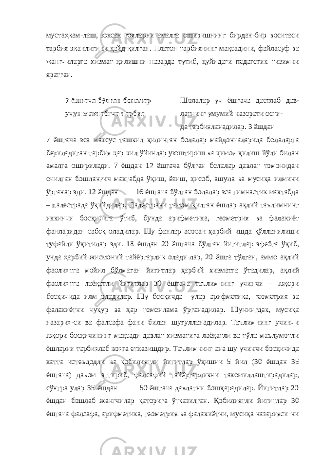 мустаҳкам-лаш, юксак ғояларни амалга оширишнинг бирдан-бир воситаси тарбия эканлигини қайд қилган. Платон тарбиянинг мақсадини, файласуф ва жангчиларга хизмат қилишни назарда тутиб, қуйидаги педагогик тизимни яратган. 7 ёшгача бўлган болалар Шолалар уч ёшгача дастлаб дав- учун мактабгча тарбия латнинг умумий назорати ости- да тарбияланадилар. 3 ёшдан 7 ёшгача эса махсус ташкил қилинган болалар майдончаларида болаларга бериладиган тарбия ҳар хил ўйинлар уюштириш ва ҳимоя қилиш йўли билан амалга оширилади. 7 ёшдан 12 ёшгача бўлган болалар давлат томонидан очилган бошланғич мактабда ўқиш, ёзиш, ҳисоб, ашула ва мусиқа илмини ўрганар эди. 12 ёшдан 16 ёшгача бўлган болалар эса гимнастик мактабда – палестрада ўқийдилар. Палестрани тамом қилган ёшлар ақлий таълимнинг иккинчи босқичига ўтиб, бунда арифметика, геометрия ва фалакиёт фанларидан сабоқ оладилар. Шу фанлар асосан ҳарбий ишда қўлланилиши туфайли ўқитилар эди. 18 ёшдан 20 ёшгача бўлган йигитлар эфебга ўқиб, унда ҳарбий-жисмоний тайёргарлик олади-лар, 20 ёшга тўлган, аммо ақлий фаолиятга мойил бўлмаган йигитлар ҳарбий хизматга ўтадилар, ақлий фаолиятга лаёқатли йигитлар 30 ёшгача таълимнинг учинчи – юқори босқичида илм оладилар. Шу босқичда улар арифметика, геометрия ва фалакиётни чуқур ва ҳар томонлама ўрганадилар. Шунингдек, мусиқа назария-си ва фалсафа фани билан шуғулланадилар. Таълимнинг учинчи юқори босқичининг мақсади давлат хизматига лаёқатли ва тўла маълумотли ёшларни тарбиялаб вояга етказишдир. Таълимнинг ана шу учинчи босқичида катта истеъдодли ва қобилиятли йигитлар ўқишни 5 йил (30 ёшдан 35 ёшгача) давом эттириб, фалсафий тайёргарликни такомиллаштирадилар, сўнгра улар 35 ёшдан 50 ёшгача давлатни бошқарадилар. Йигитлар 20 ёшдан бошлаб жангчилар қаторига ўтказилган. Қобилиятли йигитлар 30 ёшгача фалсафа, арифметика, геометрия ва фалакиётни, мусиқа назарияси-ни 