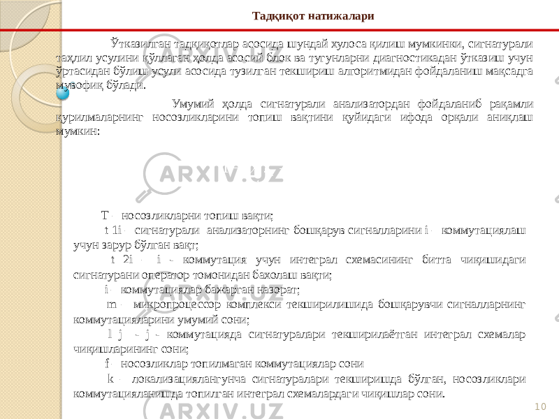 10Тадқиқот натижалари Ўтказилган тадқиқотлар асосида шундай хулоса қилиш мумкинки, сигнатурали таҳлил усулини қўллаган ҳолда асосий блок ва тугунларни диагностикадан ўтказиш учун ўртасидан бўлиш усули асосида тузилган текшириш алгоритмидан фойдаланиш мақсадга мувофиқ бўлади. Умумий ҳолда сигнатурали анализатордан фойдаланиб рақамли қурилмаларнинг носозликларини топиш вақтини қуйидаги ифода орқали аниқлаш мумкин: Т – носозликларни топиш вақти; t 1i – сигнатурали анализаторнинг бошқарув сигналларини i – коммутациялаш учун зарур бўлган вақт; t 2i – i - коммутация учун интеграл схемасининг битта чиқишидаги сигнатурани оператор томонидан бахолаш вақти; i – коммутациялар бажарган назорат; m – микропроцессор комплекси текширилишида бошқарувчи сигналларнинг коммутацияларини умумий сони; l j - j - коммутацияда сигнатуралари текширилаётган интеграл схемалар чиқишларининг сони; f – носозликлар топилмаган коммутациялар сони k – локализациялангунча сигнатуралари текширишда бўлган, носозликлари коммутацияланишда топилган интеграл схемалардаги чиқишлар сони. 