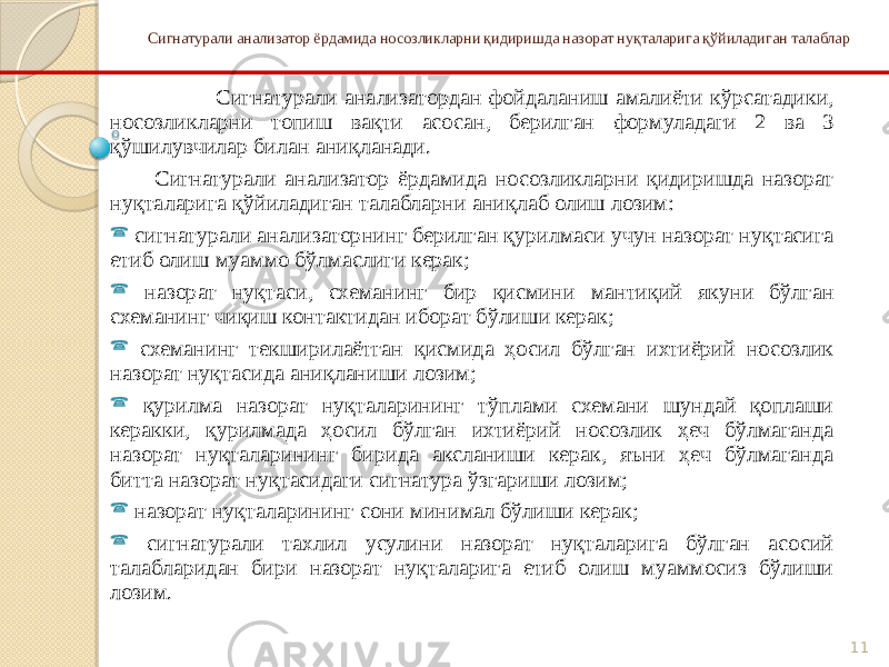 11Сигнатурали анализатор ёрдамида носозликларни қидиришда назорат нуқталарига қўйиладиган талаблар Сигнатурали анализатордан фойдаланиш амалиёти кўрсатадики, носозликларни топиш вақти асосан, берилган формуладаги 2 ва 3 қўшилувчилар билан аниқланади. Сигнатурали анализатор ёрдамида носозликларни қидиришда назорат нуқталарига қўйиладиган талабларни аниқлаб олиш лозим:  сигнатурали анализаторнинг берилган қурилмаси учун назорат нуқтасига етиб олиш муаммо бўлмаслиги керак;  назорат нуқтаси, схеманинг бир қисмини мантиқий якуни бўлган схеманинг чиқиш контактидан иборат бўлиши керак;  схеманинг текширилаётган қисмида ҳосил бўлган ихтиёрий носозлик назорат нуқтасида аниқланиши лозим;  қурилма назорат нуқталарининг тўплами схемани шундай қоплаши керакки, қурилмада ҳосил бўлган ихтиёрий носозлик ҳеч бўлмаганда назорат нуқталарининг бирида аксланиши керак, яъни ҳеч бўлмаганда битта назорат нуқтасидаги сигнатура ўзгариши лозим;  назорат нуқталарининг сони минимал бўлиши керак;  сигнатурали тахлил усулини назорат нуқталарига бўлган асосий талабларидан бири назорат нуқталарига етиб олиш муаммосиз бўлиши лозим. 