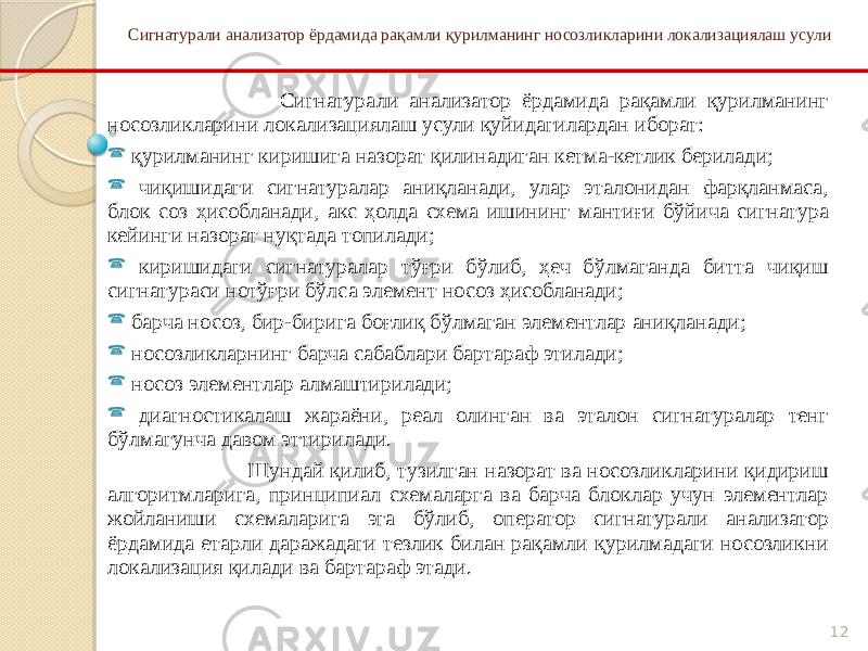 12Сигнатурали анализатор ёрдамида рақамли қурилманинг носозликларини локализациялаш усули Сигнатурали анализатор ёрдамида рақамли қурилманинг носозликларини локализациялаш усули қуйидагилардан иборат:  қурилманинг киришига назорат қилинадиган кетма-кетлик берилади;  чиқишидаги сигнатуралар аниқланади, улар эталонидан фарқланмаса, блок соз ҳисобланади, акс ҳолда схема ишининг мантиғи бўйича сигнатура кейинги назорат нуқтада топилади;  киришидаги сигнатуралар тўғри бўлиб, ҳеч бўлмаганда битта чиқиш сигнатураси нотўғри бўлса элемент носоз ҳисобланади;  барча носоз, бир-бирига боғлиқ бўлмаган элементлар аниқланади;  носозликларнинг барча сабаблари бартараф этилади;  носоз элементлар алмаштирилади;  диагностикалаш жараёни, реал олинган ва эталон сигнатуралар тенг бўлмагунча давом эттирилади. Шундай қилиб, тузилган назорат ва носозликларини қидириш алгоритмларига, принципиал схемаларга ва барча блоклар учун элементлар жойланиши схемаларига эга бўлиб, оператор сигнатурали анализатор ёрдамида етарли даражадаги тезлик билан рақамли қурилмадаги носозликни локализация қилади ва бартараф этади. 