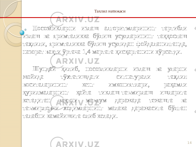 14Тахлил натижаси Носозликларни излаш алгоритмларининг тартибли излаш ва яримталикка бўлиш усулларининг таққослаш таҳлили, яримталикка бўлиш усулидан фойдаланилганда, назорат вақти ўртача 1,4 мартага қисқарганини кўрсатди. Шундай қилиб, носозликларни излаш ва уларни жойида тўхтатишдаги сигнатурали таҳлил воситаларининг кенг имкониятлари, рақамли қурилмаларнинг қайта тиклаш-таъмирлаш ишларига кетадиган вақтни маълум даражада тежашга ва таъмирловчи ходимларнинг малака даражасига бўлган талабни камайишига олиб келади. 