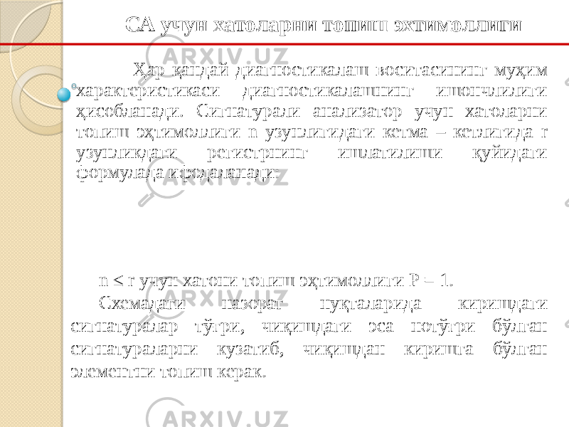 Ҳар қандай диагностикалаш воситасининг муҳим характеристикаси диагностикалашнинг ишончлилиги ҳисобланади. Сигнатурали анализатор учун хатоларни топиш эҳтимоллиги n узунлигидаги кетма – кетлигида r узунликдаги регистрнинг ишлатилиши қуйидаги формулада ифодаланади: СА учун хатоларни топиш эхтимоллиги n ≤ r учун хатони топиш эҳтимоллиги Р = 1. Схемадаги назорат нуқталарида киришдаги сигнатуралар тўғри, чиқишдаги эса нотўғри бўлган сигнатураларни кузатиб, чиқишдан киришга бўлган элементни топиш керак. 