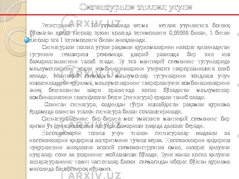 Сигнатурали тахлил усули Регистрнинг r = 16 узунлигида кетма – кетлик узунлигига боғлиқ бўлмаган ҳолда хатолар эркин ҳолатда эҳтимоллиги 0,99998 билан, 1 битли хатолар эса 1 эҳтимоллиги билан аниқланади. Сигнатурали тахлил усули рақамли қурилмаларнин назорат қилинадиган тугунини текшириш режимида даврий равишда бир хил иш бажарилганлигини талаб этади. Бу эса мантиқий схеманинг тугунларида маълумотларнинг кодли комбинацияларини узлуксиз такрорланишига олиб келади. Мантиқий схемадаги маълумотлар тугунларини зондлаш учун ишлатиладиган қурилма, маълумотларнинг такрорланувчи комбинацияларини аниқ белгиланган вақти оралигида хосил бўладиган маълумотлар комбинациясини тавсифловчи белги (сигнатура) орқали таниб олади. Олинган сигнатура, олдиндан тўғри ишлайдиган рақамли қурилма ёрдамида олинган эталон сигнатура билан созлаштирилади. Сигнатураларнинг бир-бирига мос эмаслиги мантиқий схеманинг бир қисми ўз функцияларини нотўғри бажариши ҳақида далолат беради. Носозликларни топиш учун эталон сигнатуралар жадвали ва носозликларни қидириш алгоритмини тузиш керак. Носозликларни қидириш чуқурлигини аниқловчи асосий схемоконструктив омил, назорат қилувчи нуқталар сони ва уларниниг жойлашиши бўлади. Буни канал ҳосил қилувчи аппаратураниниг таянч частоталар блоки схемасидан иборат бўлган қурилма мисолида батафсилроқ кўрамиз. 