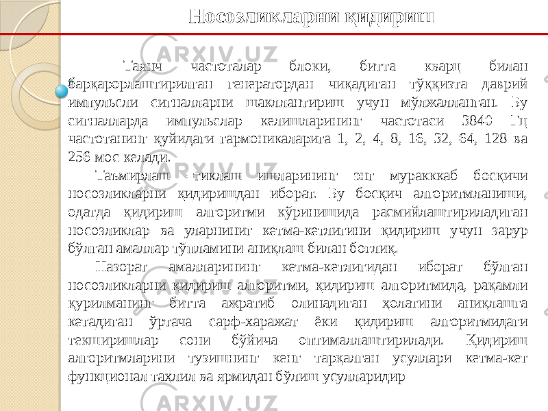 Носозликларни қидириш Таянч частоталар блоки, битта кварц билан барқарорлаштирилган генератордан чиқадиган тўққизта даврий импульсли сигналларни шакллантириш учун мўлжалланган. Бу сигналларда импульслар келишларининг частотаси 3840 Гц частотанинг қуйидаги гармоникаларига 1, 2, 4, 8, 16, 32, 64, 128 ва 256 мос келади. Таъмирлаш –тиклаш ишларининг энг муракккаб босқичи носозликларни қидиришдан иборат. Бу босқич алгоритмланиши, одатда қидириш алгоритми кўринишида расмийлаштириладиган носозликлар ва уларниниг кетма-кетлигини қидириш учун зарур бўлган амаллар тўпламини аниқлаш билан боғлиқ. Назорат амалларининг кетма-кетлигидан иборат бўлган носозликларни қидириш алгоритми, қидириш алгоритмида, рақамли қурилманинг битта ажратиб олинадиган ҳолатини аниқлашга кетадиган ўртача сарф-харажат ёки қидириш алгоритмидаги текширишлар сони бўйича оптималлаштирилади. Қидириш алгоритмларини тузишнинг кенг тарқалган усуллари кетма-кет функционал таҳлил ва ярмидан бўлиш усулларидир 