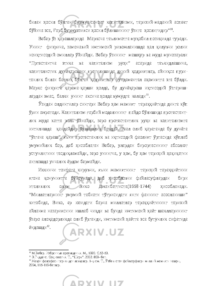 билан ҳосил бўлган буржуа-саноат капитализми, тарихий-маданий аспект бўйича эса, Ғарб буржуазияси ҳосил бўлишининг ўзига ҳослигидир” 10 . Вебер ўз қарашларида Марксча таълимотга муқобил позицияда туради. Унинг фикрича, замонавий ижтимоий ривожланишда ҳал қилувчи ролни ноиқтисодий омиллар ўйнайди. Вебер ўзининг машҳур ва жуда мунозарали “Пртестантча этика ва капитализм руҳи” асарида таъкидлашича, капиталистик дунёқарашни яратилишида диний қадриятлар, айниқса пури- танлик билан боғлиқ бўлган қадриятлар фундаментал аҳамиятга эга бўлди. Маркс фикрига қарама-қарши ҳолда, бу дунёқараш иқтисодий ўзгариш- лардан эмас, балки унинг аксича ҳолда вужудга келади 11 . Ўзидан олдингилар сингари Вебер ҳам жамият тараққиётида динга кўп ўрин ажратади. Капитализм ғарбий моделининг пайдо бўлишида протестант- лик жуда катта роль ўйнайди, зеро протестантлик руҳи ва капитализмга интилишда қандайдир ўхшашлик бордай. Реал олиб қараганда бу дунёга “ўзгача қараш”, яъни протестанлик ва иқтисодий фаолият ўртасида кўплаб умумийлик бор, деб ҳисоблаган Вебер, улардан бирортасининг абсолют устунлигини тасдиқламайди, зеро унингча, у ҳам, бу ҳам тариҳий ҳақиқатни англашда унчалик ёрдам бермайди. Иккинчи тоифага кирувчи, яъни жамиятнинг тариҳий тараққиётини ягона қонуниятга бўйсунади, деб ҳисобловчи файласуфлардан бири италиялик олим Вико Джанбаттиста(1668-1744) ҳисобланади. “Миллатларнинг умумий табиати тўғрисидаги янги фаннинг асосланиши” китобида, Вико, ер юзидаги барча миллатлар тараққиётининг тарихий айланма назариясини ишлаб чиқди ва бунда ижтимоий ҳаёт шаклларининг ўзаро алоқадорликда олиб ўрганди, ижтимоий ҳаётга эса бутунлик сифатида ёндашди 12 . 10 М.Вебер. Избранные прозведения. М., 1990. С.52-53. 11 Э.Гидденс. Социология. Т., “Шарк”. 2002. 809- бет. 12 Жаҳон фалсафаси тарихидан лавҳалар. 1-қисм. Т., Ўзбекистон файласуфлари миллий жамияти нашри, 2004, 115-116-бетлар. 