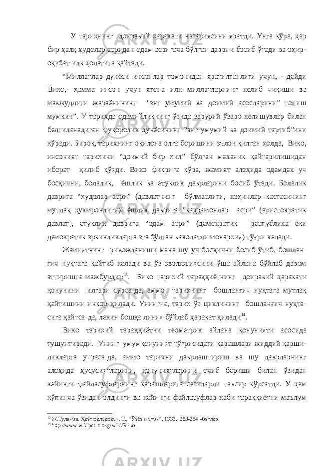  У тариҳнинг доиравий ҳаракати назариясини яратди. Унга кўра, ҳар бир ҳалқ худолар асридан одам асригача бўлган даврни босиб ўтади ва оҳир- оқибат илк ҳолатига қайтади. “Миллатлар дунёси инсонлар томонидан яратилганлиги учун, - дейди Вико,- ҳамма инсон учун ягона илк миллатларнинг келиб чиқиши ва мавжудлиги жараёнининг “энг умумий ва доимий асосларини” топиш мумкин”. У тарихда одамийликнинг ўзида зарурий ўзаро келишувлар билан белгиланадиган фуқоролик дунёсининг “энг умумий ва доимий тартиб”ини кўради. Бироқ, тарихнинг оқилона олға боришини эълон қилган ҳолда, Вико, инсоният тарихини “доимий бир хил” бўлган механик қайтарилишидан иборат қилиб қўяди. Вико фикрига кўра, жамият алоҳида одамдек уч босқични, болалик, ёшлик ва етуклик даврларини босиб ўтади. Болалик даврига “худолар асри” (давлатнинг бўлмаслиги, коҳинлар кастасининг мутлақ ҳукмронлиги), ёшлик даврига “қаҳрамонлар асри” (аристократик давлат), етуклик даврига “одам асри” (демократик республика ёки демократик эркинликларга эга бўлган ваколатли монархия) тўғри келади. Жамиятнинг ривожланиши мана шу уч босқични босиб ўтиб, бошлан- ғич нуқтага қайтиб келади ва ўз эволюциясини ўша айлана бўйлаб давом эттиришга мажбурдир 13 . Вико тарихий тараққиётнинг доиравий ҳаракати қонунини илгари сурса-да, аммо тарихнинг бошланғич нуқтага мутлақ қайтишини инкор қилади. Унингча, тарих ўз циклининг бошланғич нуқта- сига қайтса-да, лекин бошқа линия бўйлаб ҳаракат қилади 14 . Вико тарихий тараққиётни геометрик айлана қонунияти асосида тушунтиради. Унинг умумқонуният тўғрисидаги қарашлари жиддий қарши- ликларга учраса-да, аммо тарихни даврлаштириш ва шу даврларнинг алоҳида ҳусусиятларини, қонуниятларини очиб бериши билан ўзидан кейинги файласуфларнинг қарашларига сезиларли таъсир кўрсатди. У ҳам кўпинча ўзидан олдинги ва кейинги файласуфлар каби тараққиётни маълум 13 Ж.Туленов. Ҳаёт фалсафаси. Т., “Ўзбекистон”. 1993, 283-284 –бетлар. 14 http :// www . wikipedia . o к g / wiki /Вико. 