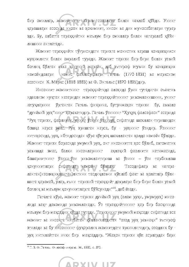 бир омиллар, жамиятнинг айрим соҳалари билан чеклаб қўйди. Унинг қарашлари асосида инсон ва ҳокимият, инсон ва дин муносабатлари турар эди. Бу, албатта тараққиётни маълум бир омиллар билан чегаралаб қўйи - лишини англатади. Жамият тараққиёти тўғрисидаги тарихга монистик караш концепцияси муҳимлиги билан ажралиб туради. Жамият тарихи бир-бири билан узвий боғлиқ бўлган якка қонуний жараён, деб эътироф этувчи бу концепция намоёндалари немис файласуфлари Гегель (1770-1831) ва марксизм асосчиси К. Маркс (1818-1883) ва Ф. Энгельс (1820-1895)дир. Инсоният жамиятнинг тараққиётида алоҳида ўрин тутадиган оъектив идеализм нуқтаи назаридан жамият тараққиётининг ривожланишини, унинг ютуқларини ўрганган Гегель фикрича, бутунжаҳон тарихи бу, аввало “дунёвий руҳ”нинг ҳаракатидир. Гегель ўзининг “Ҳуқуқ фалсафаси” асарида “Руҳ тарихи, фаолияти, унинг ўзини-ўзи руҳ сифатида шакллан-тиришидан бошқа нарса эмас. Руҳ эришган нарса, бу - руҳнинг ўзидир. Ўзининг интиҳосида, руҳ, ибтидосидан кўра кўпроқ шаклланган ҳолда намоён бўлади. Жамият тарихи борасида умумий руҳ, онг инсониятга ҳос бўлиб, автоматик равишда эмас, балки инсонларнинг аҳлоқий фаолияти натижасида, башариятнинг ўзини-ўзи ривожлантириш ва ўзини – ўзи тарбиялаш қонуниятлари сифатида намоён бўлади. Тасодифлар ва чегара- ланган(изоляцияланган)лигини тасдиқловчи кўплаб факт ва ҳолатлар бўли- шига қарамай, улар, яъни тарихий тараққиёт даврлари бир-бири билан узвий боғлиқ ва маълум қонуниятларга бўйсунади” 15 , деб ёзади. Гегелга кўра, жамият тарихи дунёвий руҳ (олам руҳи, умумруҳ) мисо- лида вақт давомида ривожланади. Ўз тараққиётининг ҳар бир босқичида маълум бир мақсадни кўзда тутади. Тарихнинг умумий мақсади сифатида эса жамият ва инсонга нисбатан қўлланиладиган “озод руҳ равнақи” эътироф этилади ва бу инсоннинг фуқоролик жамиятдаги эркинлигидир, озодлик бу - руҳ интилаётган ички бир мақсаддир. “Жаҳон тарихи кўп асрлардан бери 15 Г. В. Ф. Гегель . Философия права. М., 1990, с. 370. 