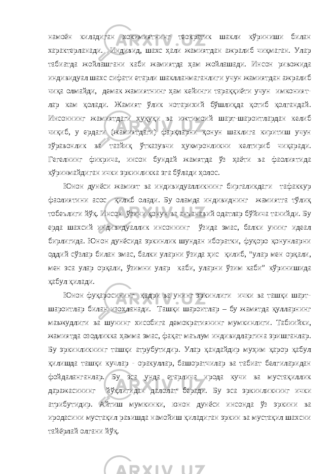 намоён киладиган хокимиятнинг теократик шакли кўриниши билан характерланади. Индивид, шахс ҳали жамиятдан ажралиб чиқмаган. Улар табиатда жойлашгани каби жамиятда ҳам жойлашади. Инсон ривожида индивидуал шахс сифати етарли шаклланмаганлиги учун жамиятдан ажралиб чиқа олмайди, демак жамиятнинг ҳам кейинги тараққиёти учун имконият- лар кам қолади. Жамият ўлик нотарихий бўшлиқда қотиб қолгандай. Инсоннинг жамиятдаги ҳуқуқи ва ижтимоий шарт-шароитлардан келиб чиқиб, у ердаги (жамиятдаги) фарқларни қонун шаклига киритиш учун зўравонлик ва тазйиқ ўтказувчи ҳукмронликни келтириб чиқаради. Гегелнинг фикрича, инсон бундай жамятда ўз ҳаёти ва фаолиятида кўринмайдиган ички эркинликка эга бўлади ҳолос. Юнон дунёси жамият ва индивидуалликнинг биргаликдаги тафаккур фаолиятини асос қилиб олади. Бу оламда индивиднинг жамиятга тўлиқ тобеълиги йўқ. Инсон ўзини қонун ва анъанавий одатлар бўйича танийди. Бу ерда шахсий индивидуаллик инсоннинг ўзида эмас, балки унинг идеал бирлигида. Юнон дунёсида эркинлик шундан иборатки, фуқоро қонунларни оддий сўзлар билан эмас, балки уларни ўзида ҳис қилиб, “улар мен орқали, мен эса улар орқали, ўзимни улар каби, уларни ўзим каби” кўринишида қабул қилади. Юнон фуқаросининг қадри ва унинг эркинлиги ички ва ташқи шарт- шароитлар билан изоҳланади. Ташқи шароитлар – бу жамятда қулларнинг мавжудлиги ва шунинг хисобига демократиянинг мумкинлиги. Табиийки, жамиятда озодликка ҳамма эмас, фақат маълум индивидларгина эришганлар. Бу эркинликнинг ташқи атрубутидир. Улар қандайдир муҳим қарор қабул қилишда ташқи кучлар - оракуллар, башоратчилар ва табиат белгиларидан фойдаланганлар. Бу эса унда етарлича ирода кучи ва мустақиллик даражасининг йўқлигидан дало л ат беради. Бу эса эркинликнинг ички атрибутидир. Айтиш мумкинки, юнон дунёси инсонда ўз эркини ва иродасини мустақил равишда намойиш қиладиган эркин ва мустақил шахсни тайёрлай олгани йўқ. 