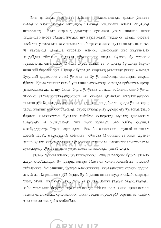 Рим дунёсида тарихнинг кейинги ривожланишида давлат ўзининг аъзолари қарашларидан мустақил равишда ижтимоий жамоа сифатида шаклланади. Унда индивид давлатдан мустакил, ўзига ишонган шахс сифатида намоён бўлади. Бундан шу нарса келиб чиқадики, давлат инсонга нисбатан у томондан ҳис этилмаган абстракт жамият кўринишида, шахс эса ўз навбатида давлатга нисбатан жамият томонидан ҳис қилинмаган қандайдир абстракт индивид кўринишини олади. Сўзсиз, бу тарихий тараққиётда олға қадам бўлган, бироқ давлат ва индивид ўртасида бирла- шиш рўй бергани йўқ. Шундай бўлса-да, индивид ривожида унинг жамоага бутунлай қарамлиги енгиб ўтилган ва бу ўз навбатида сезиларли сакраш бўлган. Қарамликнинг енгиб ўтилиши натижасида инсонда субъектив ирода ривожланмоқда ва шу билан бирга ўз-ўзини англаш, табиатни енгиб ўтиш, ўзининг табиатга таъллуқлилиги ва маълум даражада мустақиллигини англаш рўй бермоқда. Аммо, инсон идрокан озод бўлган ҳолда ўзича қарор қабул қилиши мумкин бўлса-да, бироқ ҳукмдорлар фуқаролар ўртасида ўзаро бирлик, хамжихатлик йўқлиги сабабли империяда мутлақ ҳокимиятга эгадирлар ва итоаткорлар уни олий ҳукмдор деб қабул қилишга мажбурдирлар. Тарих саҳнасидан Рим босқинчининг тушиб кетишига асосий сабаб, мафкуравий ҳаётнинг сўнгсиз бўлиниши ва икки қарама- қарши ҳолат: индивидларнинг ўз-ўзини англаши ва танланган аристократ ва ҳукмдорлар кўринишидаги умумжамоа натижасида тушиб кетди. Гегель бўйича жамият тараққиётининг сўнгги босқичи бўлиб, Герман даври ҳисобланади. Бу даврда илгари бўлмаган ҳолат: илоҳий ва инсоний табиатнинг бирлашиши, фуқаро жамиятининг интеллектуал илоҳий подшо- лик билан бирлашиши рўй берди. Бу бирлашишнинг муҳим сабабчиларидан бири, барча инсонлар тенг, озод ва ўз ҳаётларини ўзлари белгилайдилар, каби таълимот берувчи христианликдир. Инсоннинг ички эркинлигини таъминлаган ҳолда, христианлик, унинг озодлиги реал рўй бериши ва тадбиқ этилиши лозим, деб ҳисоблайди. 