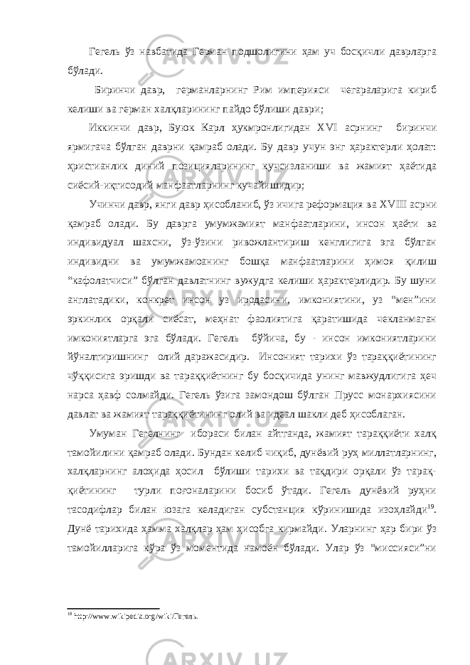 Гегель ўз навбатида Герман подшолигини ҳам уч босқичли даврларга бўлади. Биринчи давр, германларнинг Рим империяси чегараларига кириб келиши ва герман халқларининг пайдо бўлиши даври ; Иккинчи давр, Буюк Карл ҳукмронлигидан XVI а срнинг биринчи ярмигача бўлган даврни қамраб олади. Бу давр учун энг ҳарактерли ҳолат: ҳристианлик диний позицияларининг кучсизланиши ва жамият ҳаётида сиёсий-иқтисодий манфаатларнинг кучайишидир; Учинчи давр, янги давр ҳисобланиб, ўз ичига реформация ва XVIII асрни қамраб олади. Бу даврга умумжамият манфаатларини, инсон ҳаёти ва индивидуал шахсни, ўз-ўзини ривожлантириш кенглигига эга бўлган индивидни ва умумжамоанинг бошқа манфаатларини ҳимоя қилиш “кафолатчиси” бўлган давлатнинг вужудга келиши ҳарактерлидир. Бу шуни англатадики, конкрет инсон уз иродасини, имкониятини, уз “мен”ини эркинлик орқали сиёсат, меҳнат фаолиятига қаратишида чекланмаган имкониятларга эга бўлади. Гегель бўйича, бу - инсон имкониятларини йўналтиришнинг олий даражасидир. Инсоният тарихи ўз тараққиётининг чўққисига эришди ва тараққиётнинг бу босқичида унинг мавжудлигига ҳеч нарса ҳавф солмайди. Гегель ўзига замондош бўлган Прусс монархиясини давлат ва жамият тараққиётининг олий ва идеал шакли деб ҳисоблаган. Умуман Гегелнинг ибораси билан айтганда, жамият тараққиёти халқ тамойилини қамраб олади. Бундан келиб чиқиб, дунёвий руҳ миллатларнинг, халқларнинг алоҳида ҳосил бўлиши тарихи ва тақдири орқали ўз тарақ- қиётининг турли поғоналарини босиб ўтади. Гегель дунёвий руҳни тасодифлар билан юзага келадиган субстанция кўринишида изоҳлайди 19 . Дунё тарихида ҳамма халқлар ҳам ҳисобга кирмайди. Уларнинг ҳар бири ўз тамойилларига кўра ўз моментида намоён бўлади. Улар ўз “миссияси”ни 19 http :// www . wikipedia . org / wiki /Гегель. 