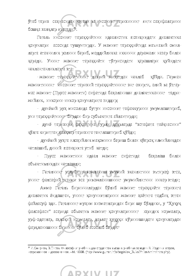 ўтаб тарих саҳнасидан кетади ва инсоният тарихининг янги саҳифаларини бошқа халқлар яратади 20 . Гегель инсоният тараққиётини идеалистик позициядаги диалектика қонунлари асосида тушунтирди. У жамият тараққиётида маънавий омил- ларга етакчилик ролини бериб, моддийликка иккинчи даражали назар билан қаради. Унинг жамият тараққиёти тўғрисидаги қарашлари қ у йидаги чекланганликларга эга: - жамият тараққиётининг даврий жиҳатдан чеклаб қўйди. Герман жамиятининг инсоният тарихий тараққиётининг энг охирги, олий ва ўзгар- мас жамият (Прусс жамияти) сифатида баҳоланиши диалектиканинг тадри- жийлик, инкорни-инкор қонунларига зиддир; - дунёвий руҳ мисолида бутун инсоният тафаккурини умумлаштириб, уни тараққиётнинг бирдан-бир субъектига айлантирди; - дунё тарихини фақатгина турли даврларда “эстафета таёқчасини” қўлга киритган ҳалқлар тарихига тенглаштириб қўйди; - дунёвий руҳга илоҳийлик мақомини бериш билан кўпроқ илмийликдан четлашиб, диний позицияга утиб кетди; - Прусс жамиятини идеал жамият сифатида баҳолаш билан об ъ ективликдан четлашди; - Гегелнинг услуби ривожланиш умумий эканлигини эътироф этса, унинг фалсафий тизими эса ривожланишнинг умумийлигини инкор этади; Аммо Гегель биринчилардан бўлиб жамият тараққиёти тарихига диалектик ёндашган, унинг қонуниятларини жамият ҳаётига тадбиқ этган файласуф эди. Гегелнинг муҳим хизматларидан бири шу бўлдики, у “Ҳуқуқ фалсафаси” асарида объектив жамият қонунларининг юридик нормалар, урф-одатлар, аҳлоқий нормалар, давлат ҳуқуқи кўринишидаги қонунлардан фарқланишини биринчи бўлиб асослаб берди. 20 И.Смирнов, В.Титов. Философия: учебник для студентов высших учебных заведений. Издания второе, исправленное и дополненное. –М.: 1998. ( http :// www . gumer . info / bogoslov _ Buks / Philos / smirn / intro . php ) . 